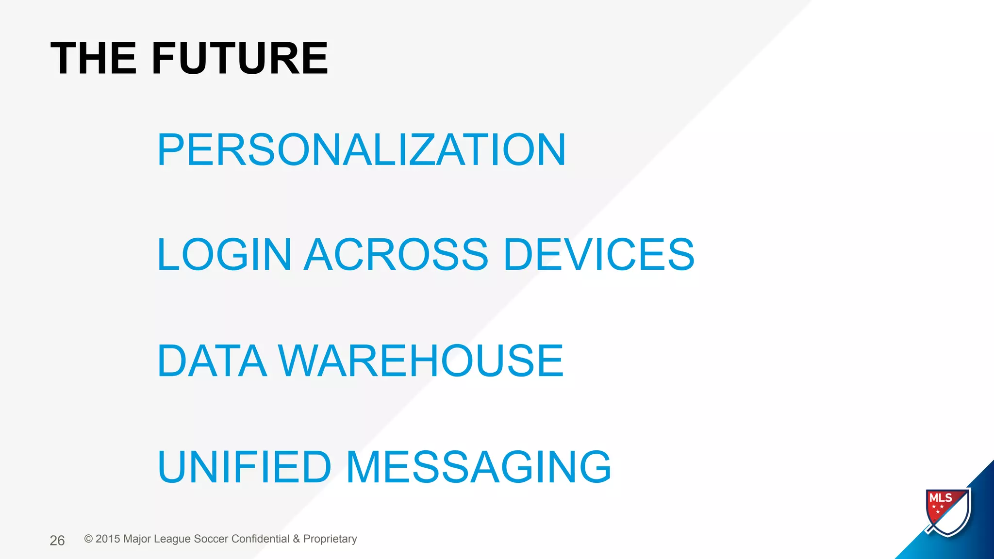 THE FUTURE
© 2015 Major League Soccer Confidential & Proprietary26
PERSONALIZATION
LOGIN ACROSS DEVICES
DATA WAREHOUSE
UNIFIED MESSAGING
 