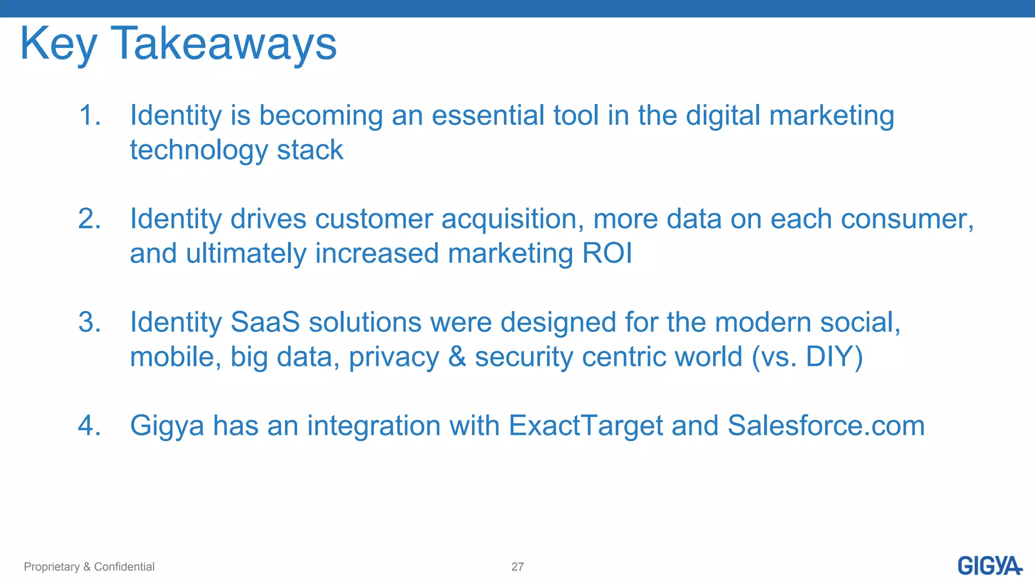 Proprietary & Confidential 27
1.  Identity is becoming an essential tool in the digital marketing
technology stack
2.  Identity drives customer acquisition, more data on each consumer,
and ultimately increased marketing ROI
3.  Identity SaaS solutions were designed for the modern social,
mobile, big data, privacy & security centric world (vs. DIY)
4.  Gigya has an integration with ExactTarget and Salesforce.com
Key Takeaways!
 