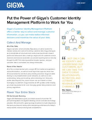 DATA SHEET
Gigya’s Customer Identity Management Platform
offers a better way to collect and manage customer
information, so you can make better-informed
decisions and maximize the value of your data.
Collect And Manage
All of the Data
Gigya’s dynamic schema Identity Repository is built to handle the
massive variety and scale of incoming customer data. Gigya manages
and consolidates all structured and unstructured permission-based
profile and behavioral data, creating a single view of customers across
channels and devices accessible via console reporting tools or directly
through the API. Full indexing enables broader queries, and your
customer data is normalized and always retrievable.
None of the Hassle
All of this is implemented with a single API for traditional registration
and authentication, as well as social login that supports more than
25 social networks and third-party identity providers. Gigya enables
sharing to any implemented social networks, as well as on-site
commenting, rating and reacting, while collecting rich, first-party
profile data. Beyond this, social actions can be tracked on sites
leveraging our platform. Gigya handles all API updates while helping
you meet requirements for ever-changing global data protection and
privacy regulations.
Power Your Entire Stack
Hit the Ground Running.
Gigya’s IDX Marketplace gives you instant access to more than 50
pre-built integrations into digital marketing, service and sales technology
providers. We work with a growing range of partners to build integrations
that save you time and money while maximizing performance for today’s
most powerful, revenue-driving tools and platforms.
Put the Power of Gigya’s Customer Identity
Management Platform to Work for You
...NOT ONLY CAN
WE IDENTIFY AND
UNDERSTAND OUR
CUSTOMERS, BUT
WE CAN TAKE THIS
DATA TO DRIVE
RELATIONSHIPS,
RETENTION AND
ULTIMATELY
REVENUE ACROSS
CHANNELS.
Max Goijart.,
Technology and CX Manager at
Nutricia-Danone
 