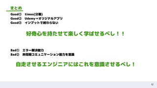 12
まとめ
Good①　times(分報)
Good②　Udemy→オリジナルアプリ
Good③　インプットで終わらない
好奇心を持たせて楽しく学ばせるべし！！
Bad①　エラー解決能力
Bad②　非同期コミュニケーション能力を意識
自走させるエンジニアにはこれを意識させるべし！
 