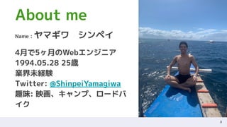 3
About me
Name : ヤマギワ　シンペイ
4月で5ヶ月のWebエンジニア
1994.05.28 25歳
業界未経験
Twitter: @ShinpeiYamagiwa
趣味: 映画、キャンプ、ロードバ
イク
 