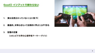 8
Good③ インプットで終わらない
1. 実は全然分かっていないことに気づく
2. 創造的、好奇心をもって自発的に学ぶことができる
3. 記憶の定着
（コロンビア大学の心理学者アーサー・ゲイツ）
 