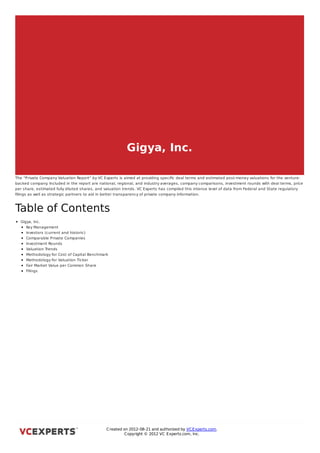 Gigya, Inc.

The “Private Company Valuation Report” by VC Experts is aimed at providing speciﬁc deal terms and estimated post-money valuations for the venture-
backed company Included in the report are national, regional, and industry averages, company comparisons, investment rounds with deal terms, price
                  .
per share, estimated fully diluted shares, and valuation trends. VC Experts has compiled this intense level of data from Federal and State regulatory
ﬁlings as well as strategic partners to aid in better transparency of private company information.



Table of Contents
  Gigya, Inc.
     Key Management
     Investors (current and historic)
     Comparable Private Companies
     Investment Rounds
     Valuation Trends
     Methodology for Cost of Capital Benchmark
     Methodology for Valuation Ticker
     Fair Market Value per Common Share
     Filings



Gigya, Inc.




                                               C reated on 2012-08-21 and authorized by VC Experts.com.
                                                        C opyright © 2012 VC Experts.com, Inc.
 