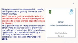 The prevalence of hypertension is increasing
and is predicted to grow by more than 500
million by 2025.
WHO has set a goal for worldwide reduction
of dietary salt intake, and has called upon all
countries to reduce average population intake
to <5 g/day.
This goal is based on strong evidence that no
other single measure is as cost-effective or
can achieve as much toward the prevention of
hypertension and associated morbidity and
mortality from cardiovascular and
cerebrovascular diseases (MacGregor G
2008).
15
 