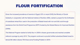 FLOUR FORTIFICATION
Given the increased prevalence of anemia in Egypt( 43% in recent DHS) the Ministry of Social
Solidarity in cooperation with the National Institute of Nutrition (NNI), started a project for the fortification
of subsidized wheat flour used in the production of Baladi bread with iron and folic acid through
assistance from the World Food Programme (WFP) funded by the Global Alliance for Improved Nutrition
(GAIN).
This National Program started to fortify flour in 2008 in Aswan governorate and reached complete
national coverage by early 2010. The program continues to provide fortified subsidized Baladi bread to
almost 56 million citizens Till It face some Funding Problem in 2014.
 