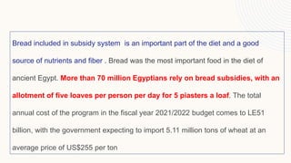 Bread included in subsidy system is an important part of the diet and a good
source of nutrients and fiber . Bread was the most important food in the diet of
ancient Egypt. More than 70 million Egyptians rely on bread subsidies, with an
allotment of five loaves per person per day for 5 piasters a loaf. The total
annual cost of the program in the fiscal year 2021/2022 budget comes to LE51
billion, with the government expecting to import 5.11 million tons of wheat at an
average price of US$255 per ton
 
