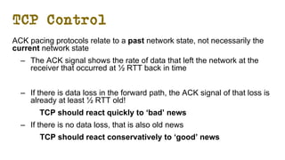 TCP Control
ACK pacing protocols relate to a past network state, not necessarily the
current network state
– The ACK signal shows the rate of data that left the network at the
receiver that occurred at ½ RTT back in time
– If there is data loss in the forward path, the ACK signal of that loss is
already at least ½ RTT old!
TCP should react quickly to ‘bad’ news
– If there is no data loss, that is also old news
TCP should react conservatively to ‘good’ news
 