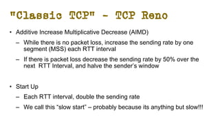 “Classic TCP” – TCP Reno
• Additive Increase Multiplicative Decrease (AIMD)
– While there is no packet loss, increase the sending rate by one
segment (MSS) each RTT interval
– If there is packet loss decrease the sending rate by 50% over the
next RTT Interval, and halve the sender’s window
• Start Up
– Each RTT interval, double the sending rate
– We call this “slow start” – probably because its anything but slow!!!
 