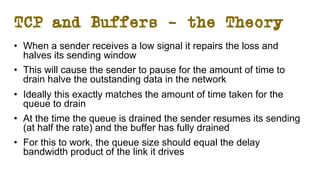 TCP and Buffers – the Theory
• When a sender receives a low signal it repairs the loss and
halves its sending window
• This will cause the sender to pause for the amount of time to
drain halve the outstanding data in the network
• Ideally this exactly matches the amount of time taken for the
queue to drain
• At the time the queue is drained the sender resumes its sending
(at half the rate) and the buffer has fully drained
• For this to work, the queue size should equal the delay
bandwidth product of the link it drives
 