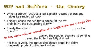 TCP and Buffers – the Theory
• When a sender receives a low signal it repairs the loss and
halves its sending window
• This will cause the sender to pause for the amount of time to
drain halve the outstanding data in the network
• Ideally this exactly matches the amount of time taken for the
queue to drain
• At the time the queue is drained the sender resumes its sending
(at half the rate) and the buffer has fully drained
• For this to work, the queue size should equal the delay
bandwidth product of the link it drives
All this works with an assumption of a single queue and a single flow
 