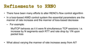 Refinements to RENO
• There have been many efforts to alter RENO’s flow control algorithm
• In a loss-based AIMD control system the essential parameters are the
manner of rate increase and the manner of loss-based decrease
– For example:
MulTCP behaves as it it were N simultaneous TCP sessions: i.e.
increase by N segments each RTT and rate drop by 1/N upon
packet loss
• What about varying the manner of rate increase away from AI?
 