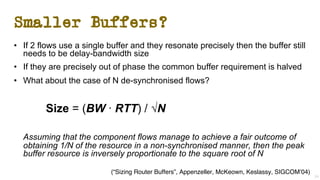Smaller Buffers?
• If 2 flows use a single buffer and they resonate precisely then the buffer still
needs to be delay-bandwidth size
• If they are precisely out of phase the common buffer requirement is halved
• What about the case of N de-synchronised flows?
Size = (BW ∙ RTT) / √N
Assuming that the component flows manage to achieve a fair outcome of
obtaining 1/N of the resource in a non-synchronised manner, then the peak
buffer resource is inversely proportionate to the square root of N
24
(“Sizing Router Buffers”, Appenzeller, McKeown, Keslassy, SIGCOM’04)
 