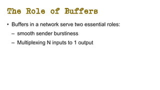 The Role of Buffers
• Buffers in a network serve two essential roles:
– smooth sender burstiness
– Multiplexing N inputs to 1 output
 