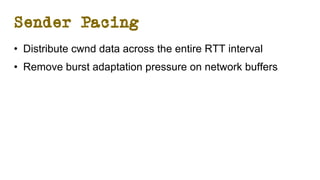 Sender Pacing
• Distribute cwnd data across the entire RTT interval
• Remove burst adaptation pressure on network buffers
 