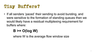 Tiny Buffers?
• If all senders ‘paced’ their sending to avoid bursting, and
were sensitive to the formation of standing queues then we
would likely have a residual multiplexing requirement for
buffers where:
B >= O(log W)
where W is the average flow window size
27
 