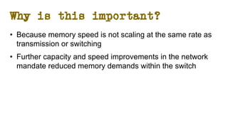 Why is this important?
• Because memory speed is not scaling at the same rate as
transmission or switching
• Further capacity and speed improvements in the network
mandate reduced memory demands within the switch
 