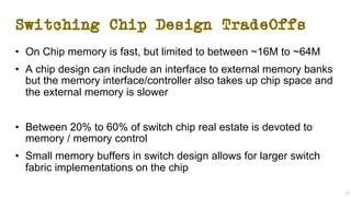 Switching Chip Design TradeOffs
• On Chip memory is fast, but limited to between ~16M to ~64M
• A chip design can include an interface to external memory banks
but the memory interface/controller also takes up chip space and
the external memory is slower
• Between 20% to 60% of switch chip real estate is devoted to
memory / memory control
• Small memory buffers in switch design allows for larger switch
fabric implementations on the chip
29
 