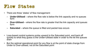 Flow States
• There are three ‘states’ of flow management:
– Under-Utilised – where the flow rate is below the link capacity and no queues
form
– Over-Utilised – where the flow rate is greater that the link capacity and queues
form
– Saturated – where the queue is filled and packet loss occurs
• Loss-based control systems probe upward to the Saturated point, and back off
quickly to what they guess is the Under-Utilised state in order to the let the queues
drain
• But the optimal operational point for any flow is at the point of state change from
Under to Over-utilised, not at the Saturated point
 