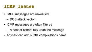 ICMP Issues
• IMCP messages are unverified
– DOS attack vector
• ICMP messages are often filtered
– A sender cannot rely upon the message
• Anycast can add subtle complications here!
 