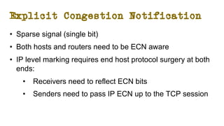 Explicit Congestion Notification
• Sparse signal (single bit)
• Both hosts and routers need to be ECN aware
• IP level marking requires end host protocol surgery at both
ends:
• Receivers need to reflect ECN bits
• Senders need to pass IP ECN up to the TCP session
 