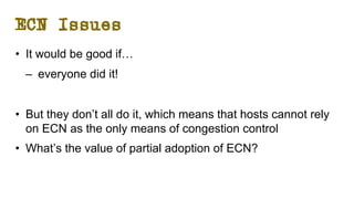 ECN Issues
• It would be good if…
– everyone did it!
• But they don’t all do it, which means that hosts cannot rely
on ECN as the only means of congestion control
• What’s the value of partial adoption of ECN?
 