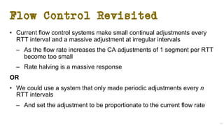 Flow Control Revisited
• Current flow control systems make small continual adjustments every
RTT interval and a massive adjustment at irregular intervals
– As the flow rate increases the CA adjustments of 1 segment per RTT
become too small
– Rate halving is a massive response
OR
• We could use a system that only made periodic adjustments every n
RTT intervals
– And set the adjustment to be proportionate to the current flow rate
41
 