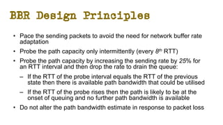 BBR Design Principles
• Pace the sending packets to avoid the need for network buffer rate
adaptation
• Probe the path capacity only intermittently (every 8th RTT)
• Probe the path capacity by increasing the sending rate by 25% for
an RTT interval and then drop the rate to drain the queue:
– If the RTT of the probe interval equals the RTT of the previous
state then there is available path bandwidth that could be utilised
– If the RTT of the probe rises then the path is likely to be at the
onset of queuing and no further path bandwidth is available
• Do not alter the path bandwidth estimate in response to packet loss
 
