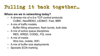 Pulling it back together…
Where are we in networking today?
– A diverse mix of e-2-e TCP control protocols
CUBIC, NewRENO, LEDBAT, Fast, BBR
– A mix of traffic models
Buffer-filling streamers, flash bursts, bulk data
– A mix of active queue disciplines
RED, WRED, CODEL, FQ, none
– A mix of media
Wire line, mobile, WiFi
– A mix of buffer size deployments
– Sporadic ECN marking
 