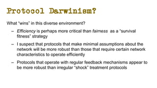 Protocol Darwinism?
What “wins” in this diverse environment?
– Efficiency is perhaps more critical than fairness as a “survival
fitness” strategy
– I suspect that protocols that make minimal assumptions about the
network will be more robust than those that require certain network
characteristics to operate efficiently
– Protocols that operate with regular feedback mechanisms appear to
be more robust than irregular “shock” treatment protocols
 