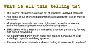 What is all this telling us?
• The Internet still contains a large set of important unsolved problems
• And some of our cherished assumptions about network design may be
mistaken
• Moving large data sets over very high speed networks requires an
entirely different approach to what we are doing today
• BBR seems to be a step in an interesting direction, particularly for very
high speed networking
• We actually don’t know much about fine-grained behaviour of large
scale high capacity switching systems.
• It’s clear that more research and more testing at scale would help here!
47
 