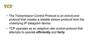 TCP
• The Transmission Control Protocol is an end-to-end
protocol that creates a reliable stream protocol from the
underlying IP datagram device
• TCP operates as an adaptive rate control protocol that
attempts to operate efficiently and fairly
 