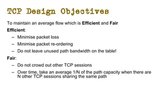 TCP Design Objectives
To maintain an average flow which is Efficient and Fair
Efficient:
– Minimise packet loss
– Minimise packet re-ordering
– Do not leave unused path bandwidth on the table!
Fair:
– Do not crowd out other TCP sessions
– Over time, take an average 1/N of the path capacity when there are
N other TCP sessions sharing the same path
 