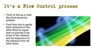 It’s a Flow Control process
• Think of this as a multi-
flow fluid dynamics
problem
• Each flow has to gently
exert pressure on the
other flows to signal
them to provide a fair
share of the network,
and be responsive to
the pressure from all
other flows
 