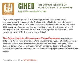 For more information visit on www.gihed.org
The Gujarat Institute of Housing and Estate Developers are celebrate
different different types of days like World environment day,Celebration of new CM &
PM,Gihed bhavan felicitation of donors,Technical visit of Adani shantigram,Ummat
Business Conclave,Run for Unity,Seminar-with-service-tax-department,Mumbai-
property-show,Property-festival-2013-stall-photo,Gihed-property-show-2012 with Chief
guests.
Gujarat, since ages is proud of its rich heritage and tradition, its culture and
economic prosperity. Amdavad, the 7th largest city of India, has been the business
and financial capital of Gujarat and is proliferating with no boundaries.Established in
1980. as a voice of the construction fraternity in the state, The Gujarat Institute of
Housing and Estate Developers [GIHED] has always vigilantly observed and studied
the real estate and infrastructure sector of Gujarat.
 