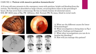 CASE NO: 4: ‘Patient with massive painless hematochezia’
A 53-year-old man presents to the emergency room with painless, bright red bleeding from the
rectum. The bleeding is described as large volume, occurring three times in the preceding 8
hours. He has never had a colonoscopy. He has no family history of colorectal cancer.
O/E: BP: 90/55 mms of Hg; PR: 120/mins; Abd: Normal; PR: No mass, blood in rectal vault.
A. What are the different causes for lower
GI hemorrhage?
B. What investigation is being done in Fig 1
and Fig 2, findings and diagnosis?
C. What other investigations you can do to
localise the bleeding ?
D. How will you manage this patient?
 