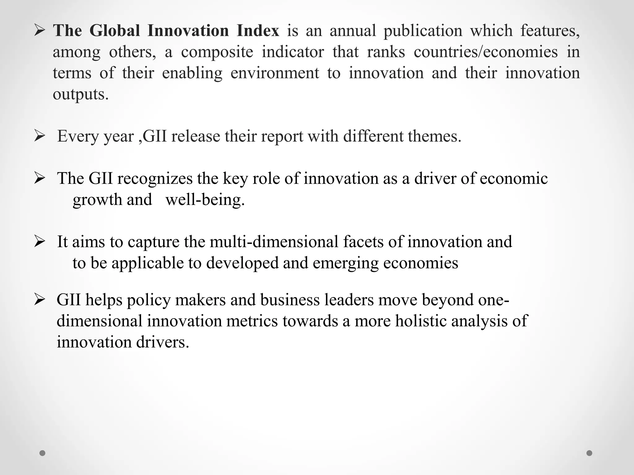  The Global Innovation Index is an annual publication which features,
among others, a composite indicator that ranks countries/economies in
terms of their enabling environment to innovation and their innovation
outputs.
Every year ,GII release their report with different themes.
The GII recognizes the key role of innovation as a driver of economic
growth and well-being.
It aims to capture the multi-dimensional facets of innovation and
to be applicable to developed and emerging economies
GII helps policy makers and business leaders move beyond one-dimensional
innovation metrics towards a more holistic analysis of
innovation drivers.