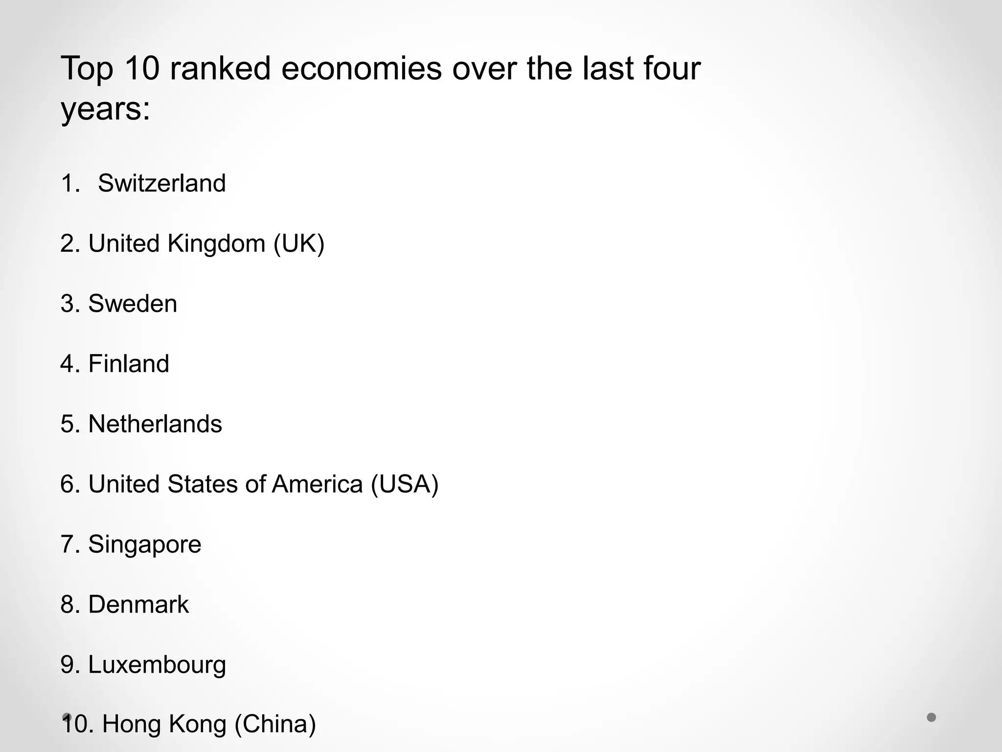 Top 10 ranked economies over the last four
years:
1. Switzerland
2. United Kingdom (UK)
3. Sweden
4. Finland
5. Netherlands
6. United States of America (USA)
7. Singapore
8. Denmark
9. Luxembourg
10. Hong Kong (China)