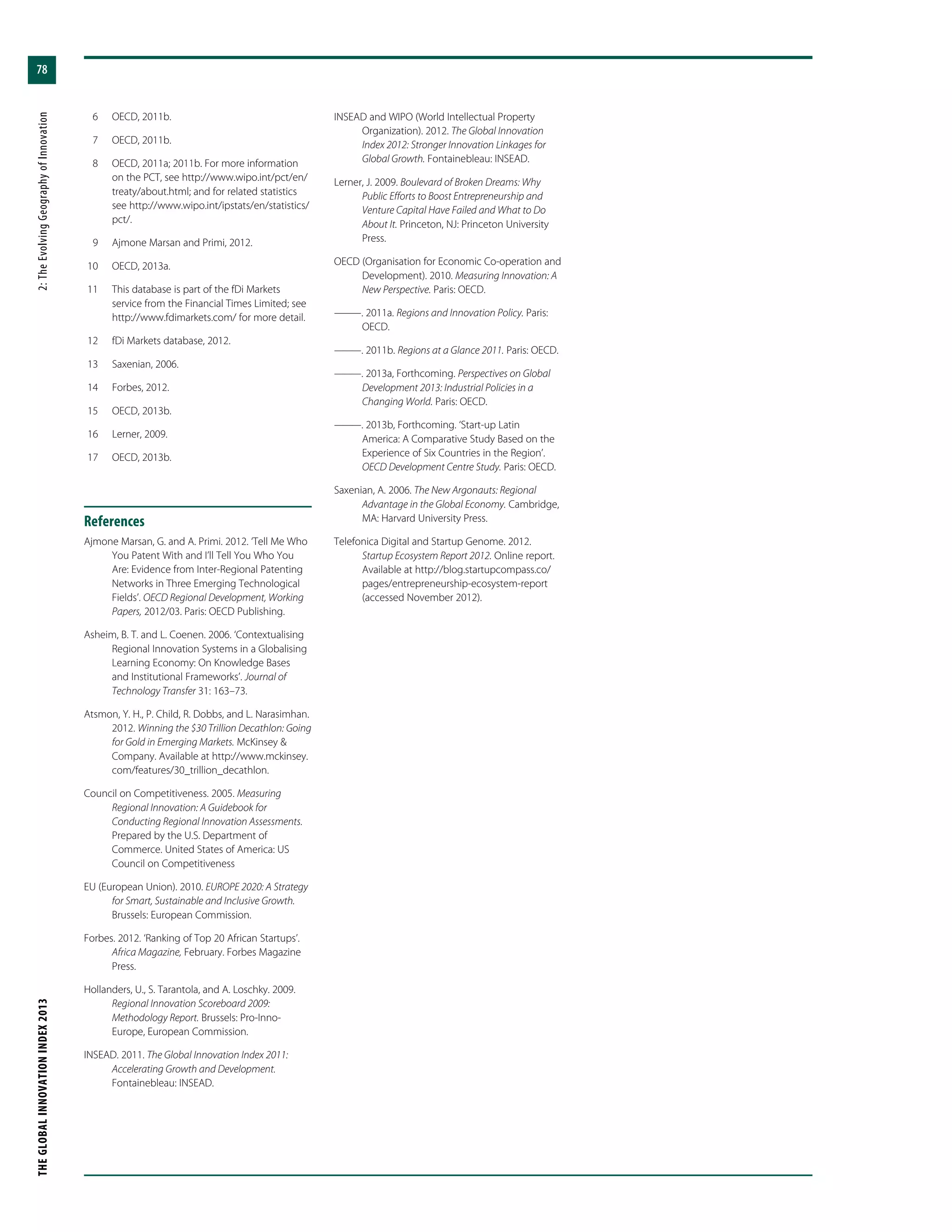 THEGLOBALINNOVATIONINDEX2013	2:TheEvolvingGeographyofInnovation
78
	 6	 OECD, 2011b.
	 7	 OECD, 2011b.
	 8	 OECD, 2011a; 2011b. For more information
on the PCT, see http://www.wipo.int/pct/en/
treaty/about.html; and for related statistics
see http://www.wipo.int/ipstats/en/statistics/
pct/.
	 9	 Ajmone Marsan and Primi, 2012.
	10	 OECD, 2013a.
	11	 This database is part of the fDi Markets
service from the Financial Times Limited; see
http://www.fdimarkets.com/ for more detail.
	12	 fDi Markets database, 2012.
	13	 Saxenian, 2006.
	14	 Forbes, 2012.
	15	 OECD, 2013b.
	16	 Lerner, 2009.
	17	 OECD, 2013b.
References
Ajmone Marsan, G. and A. Primi. 2012. ‘Tell Me Who
You Patent With and I’ll Tell You Who You
Are: Evidence from Inter-Regional Patenting
Networks in Three Emerging Technological
Fields’. OECD Regional Development, Working
Papers, 2012/03. Paris: OECD Publishing.
Asheim, B. T. and L. Coenen. 2006. ‘Contextualising
Regional Innovation Systems in a Globalising
Learning Economy: On Knowledge Bases
and Institutional Frameworks’. Journal of
Technology Transfer 31: 163–73.
Atsmon, Y. H., P. Child, R. Dobbs, and L. Narasimhan.
2012. Winning the $30 Trillion Decathlon: Going
for Gold in Emerging Markets. McKinsey &
Company. Available at http://www.mckinsey.
com/features/30_trillion_decathlon.
Council on Competitiveness. 2005. Measuring
Regional Innovation: A Guidebook for
Conducting Regional Innovation Assessments.
Prepared by the U.S. Department of
Commerce. United States of America: US
Council on Competitiveness
EU (European Union). 2010. EUROPE 2020: A Strategy
for Smart, Sustainable and Inclusive Growth.
Brussels: European Commission.
Forbes. 2012. ‘Ranking of Top 20 African Startups’.
Africa Magazine, February. Forbes Magazine
Press.
Hollanders, U., S. Tarantola, and A. Loschky. 2009.
Regional Innovation Scoreboard 2009:
Methodology Report. Brussels: Pro-Inno-
Europe, European Commission.
INSEAD. 2011. The Global Innovation Index 2011:
Accelerating Growth and Development.
Fontainebleau: INSEAD.
INSEAD and WIPO (World Intellectual Property
Organization). 2012. The Global Innovation
Index 2012: Stronger Innovation Linkages for
Global Growth. Fontainebleau: INSEAD.
Lerner, J. 2009. Boulevard of Broken Dreams: Why
Public Efforts to Boost Entrepreneurship and
Venture Capital Have Failed and What to Do
About It. Princeton, NJ: Princeton University
Press.
OECD (Organisation for Economic Co-operation and
Development). 2010. Measuring Innovation: A
New Perspective. Paris: OECD.
———. 2011a. Regions and Innovation Policy. Paris:
OECD.
———. 2011b. Regions at a Glance 2011. Paris: OECD.
———. 2013a, Forthcoming. Perspectives on Global
Development 2013: Industrial Policies in a
Changing World. Paris: OECD.
———. 2013b, Forthcoming. ‘Start-up Latin
America: A Comparative Study Based on the
Experience of Six Countries in the Region’.
OECD Development Centre Study. Paris: OECD.
Saxenian, A. 2006. The New Argonauts: Regional
Advantage in the Global Economy. Cambridge,
MA: Harvard University Press.
Telefonica Digital and Startup Genome. 2012.
Startup Ecosystem Report 2012. Online report.
Available at http://blog.startupcompass.co/
pages/entrepreneurship-ecosystem-report
(accessed November 2012).
 