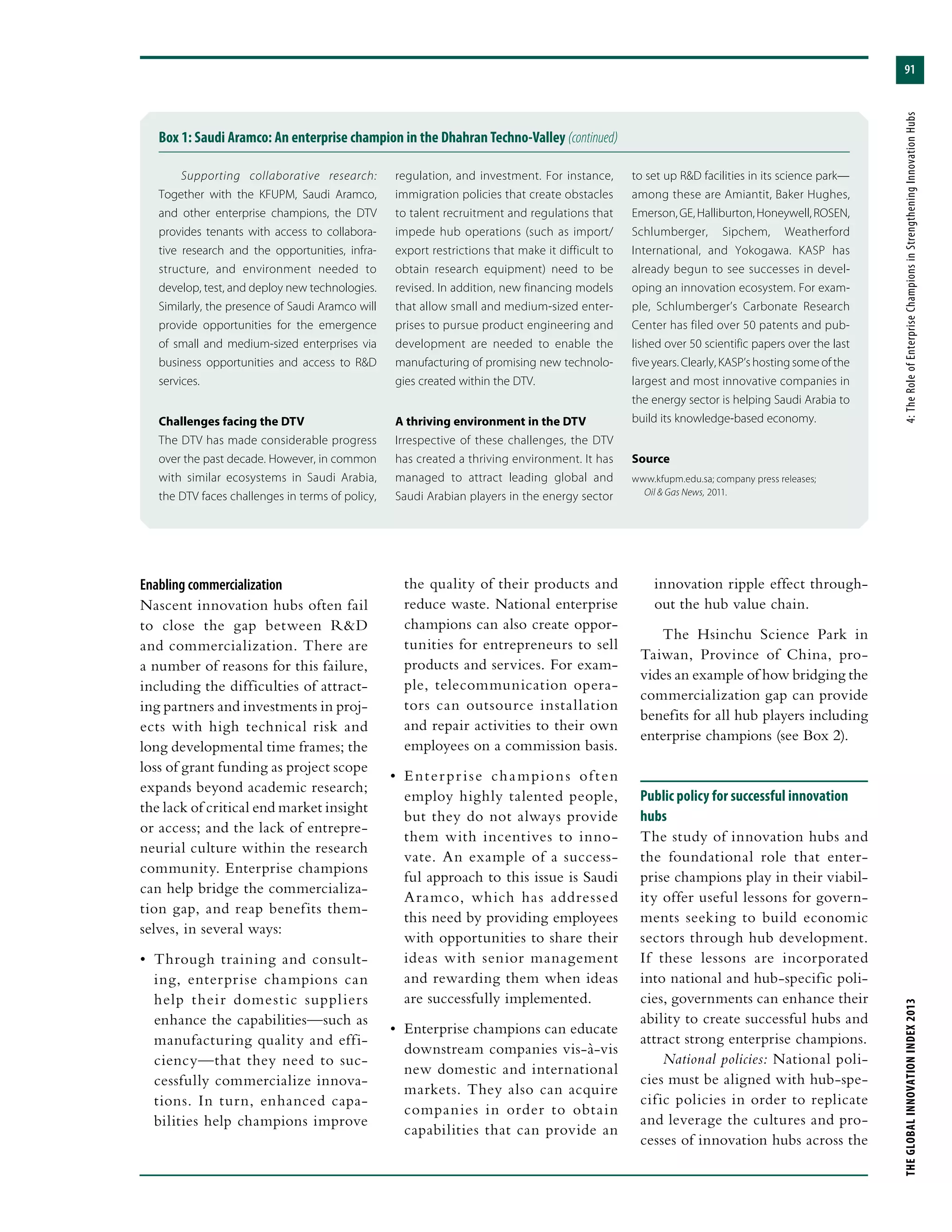 91
THEGLOBALINNOVATIONINDEX2013	4:TheRoleofEnterpriseChampionsinStrengtheningInnovationHubs
Box 1: Saudi Aramco: An enterprise champion in the Dhahran Techno-Valley (continued)
Supporting collaborative research:
Together with the KFUPM, Saudi Aramco,
and other enterprise champions, the DTV
provides tenants with access to collabora-
tive research and the opportunities, infra-
structure, and environment needed to
develop, test, and deploy new technologies.
Similarly, the presence of Saudi Aramco will
provide opportunities for the emergence
of small and medium-sized enterprises via
business opportunities and access to R&D
services.
Challenges facing the DTV
The DTV has made considerable progress
over the past decade. However, in common
with similar ecosystems in Saudi Arabia,
the DTV faces challenges in terms of policy,
regulation, and investment. For instance,
immigration policies that create obstacles
to talent recruitment and regulations that
impede hub operations (such as import/
export restrictions that make it difficult to
obtain research equipment) need to be
revised. In addition, new financing models
that allow small and medium-sized enter-
prises to pursue product engineering and
development are needed to enable the
manufacturing of promising new technolo-
gies created within the DTV.
A thriving environment in the DTV
Irrespective of these challenges, the DTV
has created a thriving environment. It has
managed to attract leading global and
Saudi Arabian players in the energy sector
to set up R&D facilities in its science park—
among these are Amiantit, Baker Hughes,
Emerson,GE,Halliburton,Honeywell,ROSEN,
Schlumberger, Sipchem, Weatherford
International, and Yokogawa. KASP has
already begun to see successes in devel-
oping an innovation ecosystem. For exam-
ple, Schlumberger’s Carbonate Research
Center has filed over 50 patents and pub-
lished over 50 scientific papers over the last
five years. Clearly, KASP’s hosting some of the
largest and most innovative companies in
the energy sector is helping Saudi Arabia to
build its knowledge-based economy.
Source
www.kfupm.edu.sa; company press releases;
Oil & Gas News, 2011.
innovation ripple effect through-
out the hub value chain.
The Hsinchu Science Park in
Taiwan, Province of China, pro-
vides an example of how bridging the
commercialization gap can provide
benefits for all hub players including
enterprise champions (see Box 2).
Public policy for successful innovation
hubs
The study of innovation hubs and
the foundational role that enter-
prise champions play in their viabil-
ity offer useful lessons for govern-
ments seeking to build economic
sectors through hub development.
If these lessons are incorporated
into national and hub-specific poli-
cies, governments can enhance their
ability to create successful hubs and
attract strong enterprise champions.
National policies: National poli-
cies must be aligned with hub-spe-
cific policies in order to replicate
and leverage the cultures and pro-
cesses of innovation hubs across the
Enabling commercialization
Nascent innovation hubs often fail
to close the gap between R&D
and commercialization. There are
a number of reasons for this failure,
including the difficulties of attract-
ing partners and investments in proj-
ects with high technical risk and
long developmental time frames; the
loss of grant funding as project scope
expands beyond academic research;
the lack of critical end market insight
or access; and the lack of entrepre-
neurial culture within the research
community. Enterprise champions
can help bridge the commercializa-
tion gap, and reap benefits them-
selves, in several ways:
•	 Through training and consult-
ing, enterprise champions can
help their domestic suppliers
enhance the capabilities—such as
manufacturing quality and effi-
ciency—that they need to suc-
cessfully commercialize innova-
tions. In turn, enhanced capa-
bilities help champions improve
the quality of their products and
reduce waste. National enterprise
champions can also create oppor-
tunities for entrepreneurs to sell
products and services. For exam-
ple, telecommunication opera-
tors can outsource installation
and repair activities to their own
employees on a commission basis.
•	 Enterprise champions often
employ highly talented people,
but they do not always provide
them with incentives to inno-
vate. An example of a success-
ful approach to this issue is Saudi
Aramco, which has addressed
this need by providing employees
with opportunities to share their
ideas with senior management
and rewarding them when ideas
are successfully implemented.
•	 Enterprise champions can educate
downstream companies vis-à-vis
new domestic and international
markets. They also can acquire
companies in order to obtain
capabilities that can provide an
 