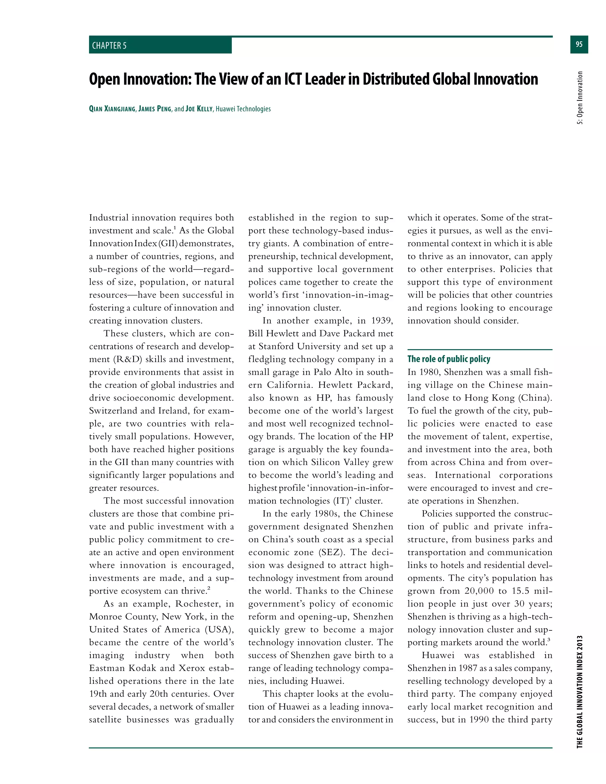 95
THEGLOBALINNOVATIONINDEX2013	5:OpenInnovation
chapter 5
OpenInnovation:TheViewofanICTLeaderinDistributedGlobalInnovation
Qian Xiangjiang, James Peng, and Joe Kelly, Huawei Technologies
established in the region to sup-
port these technology-based indus-
try giants. A combination of entre-
preneurship, technical development,
and supportive local government
polices came together to create the
world’s first ‘innovation-in-imag-
ing’ innovation cluster.
In another example, in 1939,
Bill Hewlett and Dave Packard met
at Stanford University and set up a
fledgling technology company in a
small garage in Palo Alto in south-
ern California. Hewlett Packard,
also known as HP, has famously
become one of the world’s largest
and most well recognized technol-
ogy brands. The location of the HP
garage is arguably the key founda-
tion on which Silicon Valley grew
to become the world’s leading and
highest profile ‘innovation-in-infor-
mation technologies (IT)’ cluster.
In the early 1980s, the Chinese
government designated Shenzhen
on China’s south coast as a special
economic zone (SEZ). The deci-
sion was designed to attract high-
technology investment from around
the world. Thanks to the Chinese
government’s policy of economic
reform and opening-up, Shenzhen
quickly grew to become a major
technology innovation cluster. The
success of Shenzhen gave birth to a
range of leading technology compa-
nies, including Huawei.
This chapter looks at the evolu-
tion of Huawei as a leading innova-
tor and considers the environment in
which it operates. Some of the strat-
egies it pursues, as well as the envi-
ronmental context in which it is able
to thrive as an innovator, can apply
to other enterprises. Policies that
support this type of environment
will be policies that other countries
and regions looking to encourage
innovation should consider.
The role of public policy
In 1980, Shenzhen was a small fish-
ing village on the Chinese main-
land close to Hong Kong (China).
To fuel the growth of the city, pub-
lic policies were enacted to ease
the movement of talent, expertise,
and investment into the area, both
from across China and from over-
seas. International corporations
were encouraged to invest and cre-
ate operations in Shenzhen.
Policies supported the construc-
tion of public and private infra-
structure, from business parks and
transportation and communication
links to hotels and residential devel-
opments. The city’s population has
grown from 20,000 to 15.5 mil-
lion people in just over 30 years;
Shenzhen is thriving as a high-tech-
nology innovation cluster and sup-
porting markets around the world.3
Huawei was established in
Shenzhen in 1987 as a sales company,
reselling technology developed by a
third party. The company enjoyed
early local market recognition and
success, but in 1990 the third party
Industrial innovation requires both
investment and scale.1 As the Global
InnovationIndex(GII)demonstrates,
a number of countries, regions, and
sub-regions of the world—regard-
less of size, population, or natural
resources—have been successful in
fostering a culture of innovation and
creating innovation clusters.
These clusters, which are con-
centrations of research and develop-
ment (R&D) skills and investment,
provide environments that assist in
the creation of global industries and
drive socioeconomic development.
Switzerland and Ireland, for exam-
ple, are two countries with rela-
tively small populations. However,
both have reached higher positions
in the GII than many countries with
significantly larger populations and
greater resources.
The most successful innovation
clusters are those that combine pri-
vate and public investment with a
public policy commitment to cre-
ate an active and open environment
where innovation is encouraged,
investments are made, and a sup-
portive ecosystem can thrive.2
As an example, Rochester, in
Monroe County, New York, in the
United States of America (USA),
became the centre of the world’s
imaging industry when both
Eastman Kodak and Xerox estab-
lished operations there in the late
19th and early 20th centuries. Over
several decades, a network of smaller
satellite businesses was gradually
 