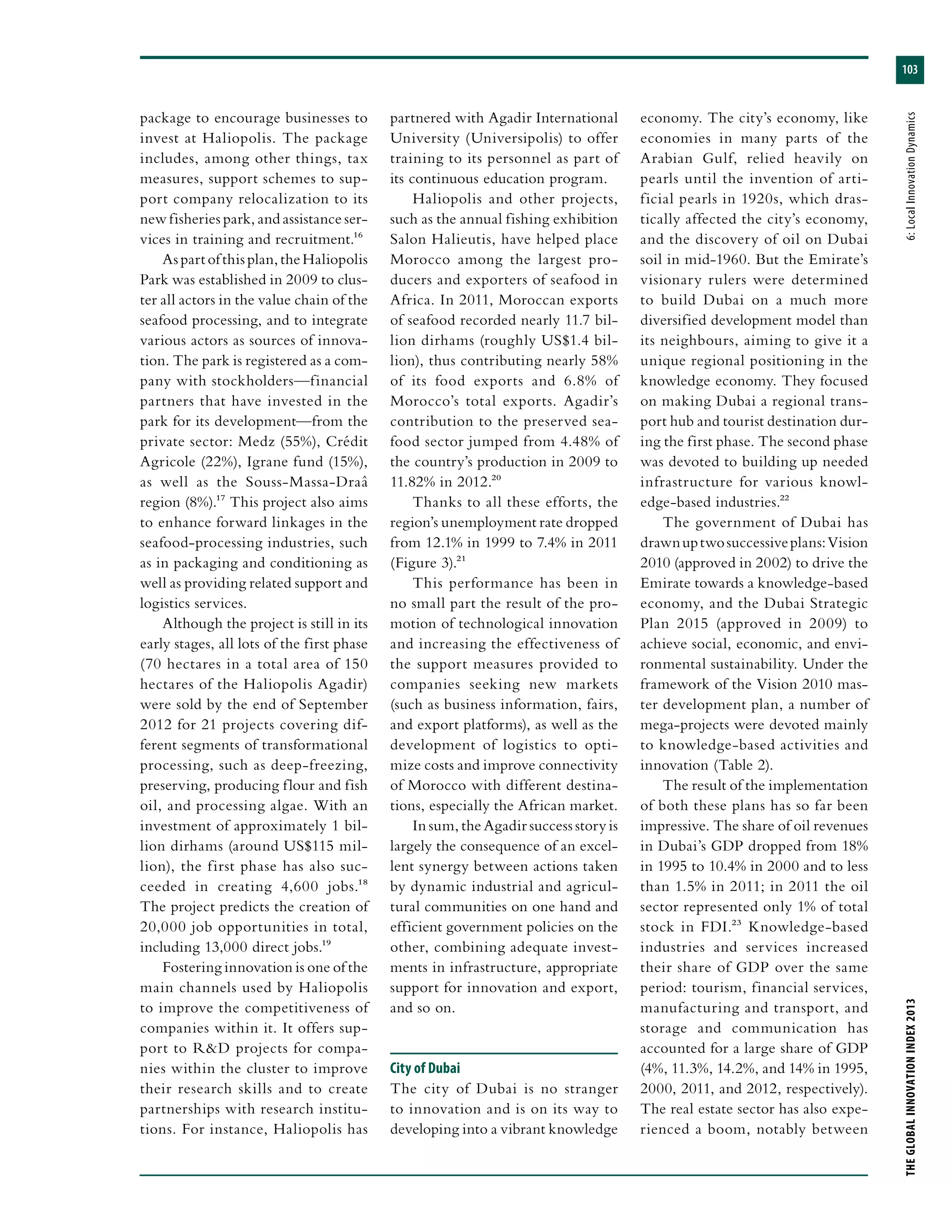 103
THEGLOBALINNOVATIONINDEX2013	6:LocalInnovationDynamics
package to encourage businesses to
invest at Haliopolis. The package
includes, among other things, tax
measures, support schemes to sup-
port company relocalization to its
new fisheries park, and assistance ser-
vices in training and recruitment.16
Aspartofthisplan,theHaliopolis
Park was established in 2009 to clus-
ter all actors in the value chain of the
seafood processing, and to integrate
various actors as sources of innova-
tion. The park is registered as a com-
pany with stockholders—financial
partners that have invested in the
park for its development—from the
private sector: Medz (55%), Crédit
Agricole (22%), Igrane fund (15%),
as well as the Souss-Massa-Draâ
region (8%).17 This project also aims
to enhance forward linkages in the
seafood-processing industries, such
as in packaging and conditioning as
well as providing related support and
logistics services.
Although the project is still in its
early stages, all lots of the first phase
(70 hectares in a total area of 150
hectares of the Haliopolis Agadir)
were sold by the end of September
2012 for 21 projects covering dif-
ferent segments of transformational
processing, such as deep-freezing,
preserving, producing flour and fish
oil, and processing algae. With an
investment of approximately 1 bil-
lion dirhams (around US$115 mil-
lion), the first phase has also suc-
ceeded in creating 4,600 jobs.18
The project predicts the creation of
20,000 job opportunities in total,
including 13,000 direct jobs.19
Fostering innovation is one of the
main channels used by Haliopolis
to improve the competitiveness of
companies within it. It offers sup-
port to R&D projects for compa-
nies within the cluster to improve
their research skills and to create
partnerships with research institu-
tions. For instance, Haliopolis has
partnered with Agadir International
University (Universipolis) to offer
training to its personnel as part of
its continuous education program.
Haliopolis and other projects,
such as the annual fishing exhibition
Salon Halieutis, have helped place
Morocco among the largest pro-
ducers and exporters of seafood in
Africa. In 2011, Moroccan exports
of seafood recorded nearly 11.7 bil-
lion dirhams (roughly US$1.4 bil-
lion), thus contributing nearly 58%
of its food exports and 6.8% of
Morocco’s total exports. Agadir’s
contribution to the preserved sea-
food sector jumped from 4.48% of
the country’s production in 2009 to
11.82% in 2012.20
Thanks to all these efforts, the
region’s unemployment rate dropped
from 12.1% in 1999 to 7.4% in 2011
(Figure 3).21
This performance has been in
no small part the result of the pro-
motion of technological innovation
and increasing the effectiveness of
the support measures provided to
companies seeking new markets
(such as business information, fairs,
and export platforms), as well as the
development of logistics to opti-
mize costs and improve connectivity
of Morocco with different destina-
tions, especially the African market.
In sum, the Agadir success story is
largely the consequence of an excel-
lent synergy between actions taken
by dynamic industrial and agricul-
tural communities on one hand and
efficient government policies on the
other, combining adequate invest-
ments in infrastructure, appropriate
support for innovation and export,
and so on.
City of Dubai
The city of Dubai is no stranger
to innovation and is on its way to
developing into a vibrant knowledge
economy. The city’s economy, like
economies in many parts of the
Arabian Gulf, relied heavily on
pearls until the invention of arti-
ficial pearls in 1920s, which dras-
tically affected the city’s economy,
and the discovery of oil on Dubai
soil in mid-1960. But the Emirate’s
visionary rulers were determined
to build Dubai on a much more
diversified development model than
its neighbours, aiming to give it a
unique regional positioning in the
knowledge economy. They focused
on making Dubai a regional trans-
port hub and tourist destination dur-
ing the first phase. The second phase
was devoted to building up needed
infrastructure for various knowl-
edge-based industries.22
The government of Dubai has
drawnuptwosuccessiveplans:Vision
2010 (approved in 2002) to drive the
Emirate towards a knowledge-based
economy, and the Dubai Strategic
Plan 2015 (approved in 2009) to
achieve social, economic, and envi-
ronmental sustainability. Under the
framework of the Vision 2010 mas-
ter development plan, a number of
mega-projects were devoted mainly
to knowledge-based activities and
innovation (Table 2).
The result of the implementation
of both these plans has so far been
impressive. The share of oil revenues
in Dubai’s GDP dropped from 18%
in 1995 to 10.4% in 2000 and to less
than 1.5% in 2011; in 2011 the oil
sector represented only 1% of total
stock in FDI.23 Knowledge-based
industries and services increased
their share of GDP over the same
period: tourism, financial services,
manufacturing and transport, and
storage and communication has
accounted for a large share of GDP
(4%, 11.3%, 14.2%, and 14% in 1995,
2000, 2011, and 2012, respectively).
The real estate sector has also expe-
rienced a boom, notably between
 