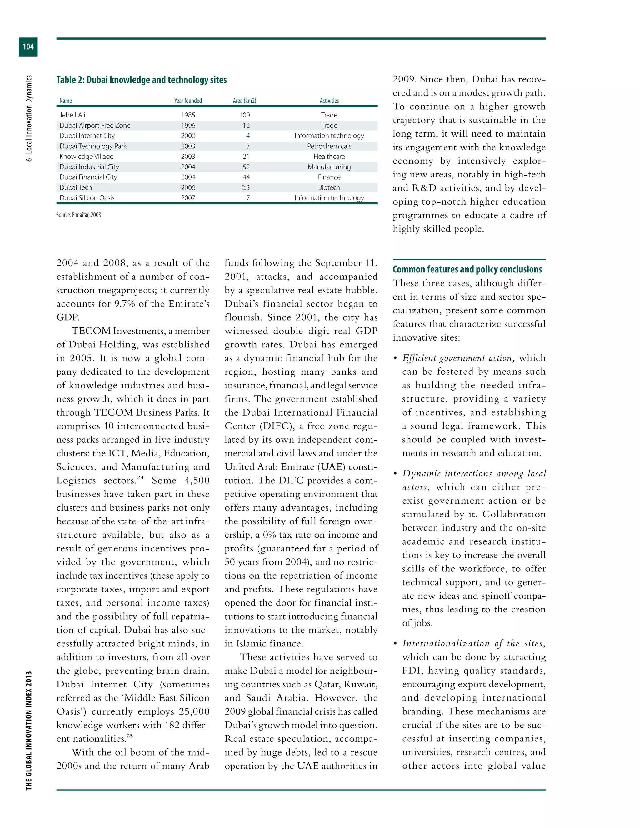 THEGLOBALINNOVATIONINDEX2013	6:LocalInnovationDynamics
104
2004 and 2008, as a result of the
establishment of a number of con-
struction megaprojects; it currently
accounts for 9.7% of the Emirate’s
GDP.
TECOM Investments, a member
of Dubai Holding, was established
in 2005. It is now a global com-
pany dedicated to the development
of knowledge industries and busi-
ness growth, which it does in part
through TECOM Business Parks. It
comprises 10 interconnected busi-
ness parks arranged in five industry
clusters: the ICT, Media, Education,
Sciences, and Manufacturing and
Logistics sectors.24 Some 4,500
businesses have taken part in these
clusters and business parks not only
because of the state-of-the-art infra-
structure available, but also as a
result of generous incentives pro-
vided by the government, which
include tax incentives (these apply to
corporate taxes, import and export
taxes, and personal income taxes)
and the possibility of full repatria-
tion of capital. Dubai has also suc-
cessfully attracted bright minds, in
addition to investors, from all over
the globe, preventing brain drain.
Dubai Internet City (sometimes
referred as the ‘Middle East Silicon
Oasis’) currently employs 25,000
knowledge workers with 182 differ-
ent nationalities.25
With the oil boom of the mid-
2000s and the return of many Arab
funds following the September 11,
2001, attacks, and accompanied
by a speculative real estate bubble,
Dubai’s financial sector began to
flourish. Since 2001, the city has
witnessed double digit real GDP
growth rates. Dubai has emerged
as a dynamic financial hub for the
region, hosting many banks and
insurance, financial, and legal service
firms. The government established
the Dubai International Financial
Center (DIFC), a free zone regu-
lated by its own independent com-
mercial and civil laws and under the
United Arab Emirate (UAE) consti-
tution. The DIFC provides a com-
petitive operating environment that
offers many advantages, including
the possibility of full foreign own-
ership, a 0% tax rate on income and
profits (guaranteed for a period of
50 years from 2004), and no restric-
tions on the repatriation of income
and profits. These regulations have
opened the door for financial insti-
tutions to start introducing financial
innovations to the market, notably
in Islamic finance.
These activities have served to
make Dubai a model for neighbour-
ing countries such as Qatar, Kuwait,
and Saudi Arabia. However, the
2009 global financial crisis has called
Dubai’s growth model into question.
Real estate speculation, accompa-
nied by huge debts, led to a rescue
operation by the UAE authorities in
2009. Since then, Dubai has recov-
ered and is on a modest growth path.
To continue on a higher growth
trajectory that is sustainable in the
long term, it will need to maintain
its engagement with the knowledge
economy by intensively explor-
ing new areas, notably in high-tech
and R&D activities, and by devel-
oping top-notch higher education
programmes to educate a cadre of
highly skilled people.
Common features and policy conclusions
These three cases, although differ-
ent in terms of size and sector spe-
cialization, present some common
features that characterize successful
innovative sites:
•	 Efficient government action, which
can be fostered by means such
as building the needed infra-
structure, providing a variety
of incentives, and establishing
a sound legal framework. This
should be coupled with invest-
ments in research and education.
•	 Dynamic interactions among local
actors, which can either pre-
exist government action or be
stimulated by it. Collaboration
between industry and the on-site
academic and research institu-
tions is key to increase the overall
skills of the workforce, to offer
technical support, and to gener-
ate new ideas and spinoff compa-
nies, thus leading to the creation
of jobs.
•	 Internationalization of the sites,
which can be done by attracting
FDI, having quality standards,
encouraging export development,
and developing international
branding. These mechanisms are
crucial if the sites are to be suc-
cessful at inserting companies,
universities, research centres, and
other actors into global value
Table 2: Dubai knowledge and technology sites
Name	Year founded	Area (km2)	Activities
Jebell Ali	 1985	 100	 Trade
Dubai Airport Free Zone	 1996	 12	 Trade
Dubai Internet City	 2000	 4	 Information technology
Dubai Technology Park	 2003	 3	 Petrochemicals
Knowledge Village	 2003	 21	 Healthcare
Dubai Industrial City	 2004	 52	 Manufacturing
Dubai Financial City	 2004	 44	 Finance
Dubai Tech	 2006	 2.3	 Biotech
Dubai Silicon Oasis	 2007	 7	 Information technology
Source: Ennaifar, 2008.
 