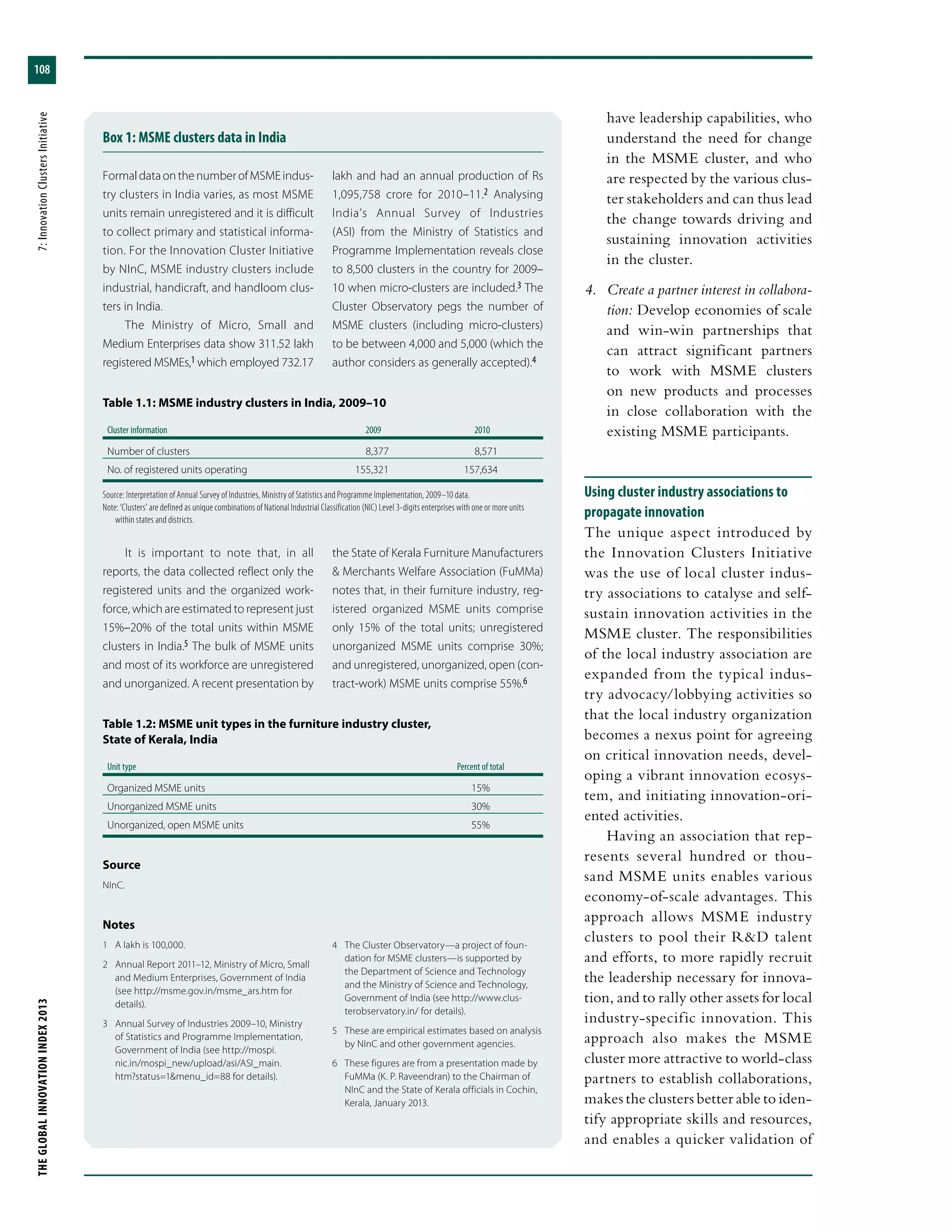 THEGLOBALINNOVATIONINDEX2013	7:InnovationClustersInitiative
108
have leadership capabilities, who
understand the need for change
in the MSME cluster, and who
are respected by the various clus-
ter stakeholders and can thus lead
the change towards driving and
sustaining innovation activities
in the cluster.
4.	 Create a partner interest in collabora-
tion: Develop economies of scale
and win-win partnerships that
can attract significant partners
to work with MSME clusters
on new products and processes
in close collaboration with the
existing MSME participants.
Using cluster industry associations to
propagate innovation
The unique aspect introduced by
the Innovation Clusters Initiative
was the use of local cluster indus-
try associations to catalyse and self-
sustain innovation activities in the
MSME cluster. The responsibilities
of the local industry association are
expanded from the typical indus-
try advocacy/lobbying activities so
that the local industry organization
becomes a nexus point for agreeing
on critical innovation needs, devel-
oping a vibrant innovation ecosys-
tem, and initiating innovation-ori-
ented activities.
Having an association that rep-
resents several hundred or thou-
sand MSME units enables various
economy-of-scale advantages. This
approach allows MSME industry
clusters to pool their R&D talent
and efforts, to more rapidly recruit
the leadership necessary for innova-
tion, and to rally other assets for local
industry-specific innovation. This
approach also makes the MSME
cluster more attractive to world-class
partners to establish collaborations,
makes the clusters better able to iden-
tify appropriate skills and resources,
and enables a quicker validation of
Box 1: MSME clusters data in India
FormaldataonthenumberofMSMEindus-
try clusters in India varies, as most MSME
units remain unregistered and it is difficult
to collect primary and statistical informa-
tion. For the Innovation Cluster Initiative
by NInC, MSME industry clusters include
industrial, handicraft, and handloom clus-
ters in India.
The Ministry of Micro, Small and
Medium Enterprises data show 311.52 lakh
registered MSMEs,1 which employed 732.17
lakh and had an annual production of Rs
1,095,758 crore for 2010–11.2 Analysing
India’s Annual Survey of Industries
(ASI) from the Ministry of Statistics and
Programme Implementation reveals close
to 8,500 clusters in the country for 2009–
10 when micro-clusters are included.3 The
Cluster Observatory pegs the number of
MSME clusters (including micro-clusters)
to be between 4,000 and 5,000 (which the
author considers as generally accepted).4
Table 1.1: MSME industry clusters in India, 2009–10
Cluster information	 2009	 2010
Number of clusters	 8,377	 8,571
No. of registered units operating	 155,321	 157,634
Source: Interpretation of Annual Survey of Industries, Ministry of Statistics and Programme Implementation, 2009–10 data.
Note: ‘Clusters’ are defined as unique combinations of National Industrial Classification (NIC) Level 3-digits enterprises with one or more units
within states and districts.
It is important to note that, in all
reports, the data collected reflect only the
registered units and the organized work-
force, which are estimated to represent just
15%–20% of the total units within MSME
clusters in India.5 The bulk of MSME units
and most of its workforce are unregistered
and unorganized. A recent presentation by
the State of Kerala Furniture Manufacturers
& Merchants Welfare Association (FuMMa)
notes that, in their furniture industry, reg-
istered organized MSME units comprise
only 15% of the total units; unregistered
unorganized MSME units comprise 30%;
and unregistered, unorganized, open (con-
tract-work) MSME units comprise 55%.6
Table 1.2: MSME unit types in the furniture industry cluster,
State of Kerala, India
Unit type	Percent of total
Organized MSME units	 15%
Unorganized MSME units	 30%
Unorganized, open MSME units	 55%
Source
NInC.
Notes
1	 A lakh is 100,000.
2	 Annual Report 2011–12, Ministry of Micro, Small
and Medium Enterprises, Government of India
(see http://msme.gov.in/msme_ars.htm for
details).
3	 Annual Survey of Industries 2009–10, Ministry
of Statistics and Programme Implementation,
Government of India (see http://mospi.
nic.in/mospi_new/upload/asi/ASI_main.
htm?status=1&menu_id=88 for details).
4	 The Cluster Observatory—a project of foun-
dation for MSME clusters—is supported by
the Department of Science and Technology
and the Ministry of Science and Technology,
Government of India (see http://www.clus-
terobservatory.in/ for details).
5	 These are empirical estimates based on analysis
by NInC and other government agencies.
6	 These figures are from a presentation made by
FuMMa (K. P. Raveendran) to the Chairman of
NInC and the State of Kerala officials in Cochin,
Kerala, January 2013.
 