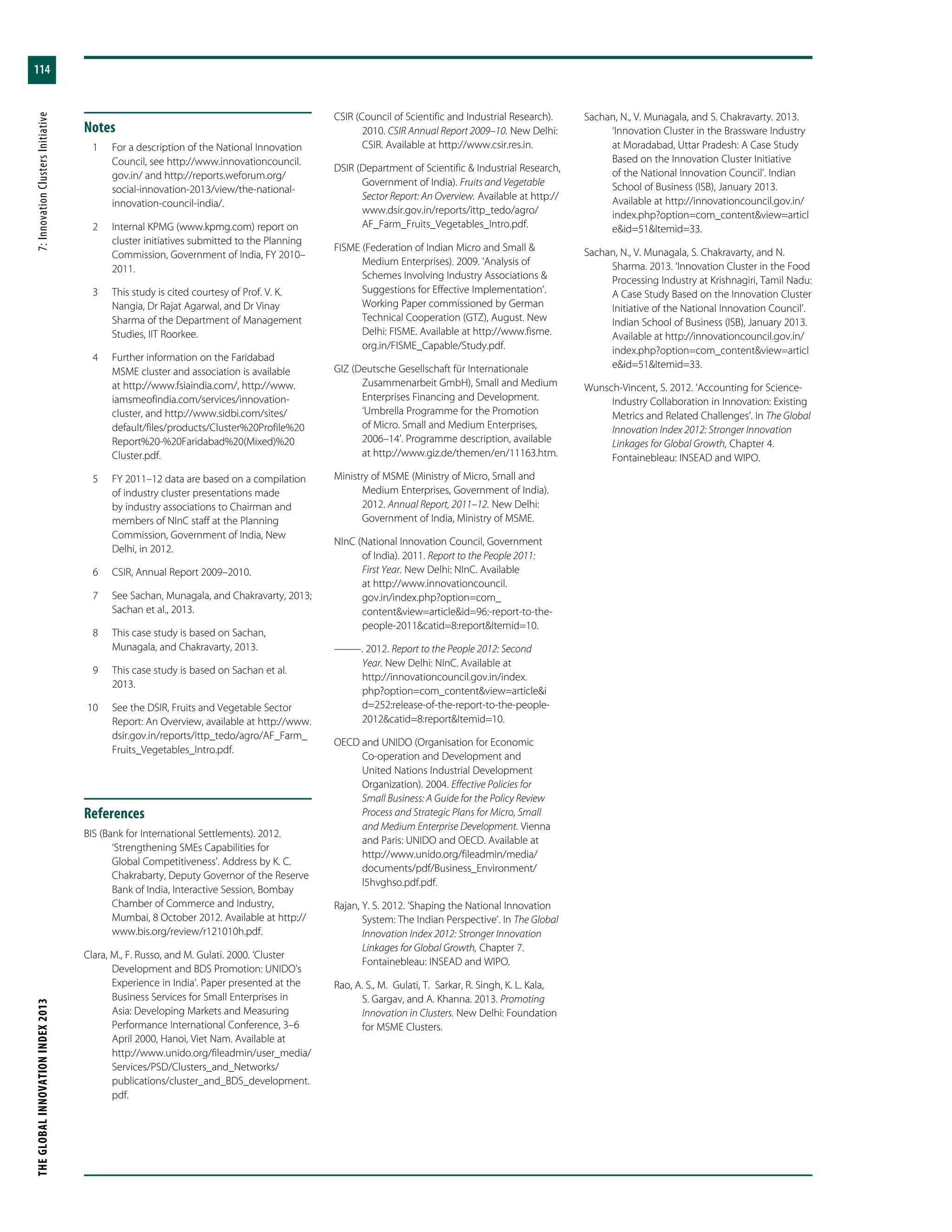 THEGLOBALINNOVATIONINDEX2013	7:InnovationClustersInitiative
114
Notes
	 1	 For a description of the National Innovation
Council, see http://www.innovationcouncil.
gov.in/ and http://reports.weforum.org/
social-innovation-2013/view/the-national-
innovation-council-india/.
	 2	 Internal KPMG (www.kpmg.com) report on
cluster initiatives submitted to the Planning
Commission, Government of India, FY 2010–
2011.
	 3	 This study is cited courtesy of Prof. V. K.
Nangia, Dr Rajat Agarwal, and Dr Vinay
Sharma of the Department of Management
Studies, IIT Roorkee.
	 4	 Further information on the Faridabad
MSME cluster and association is available
at http://www.fsiaindia.com/, http://www.
iamsmeofindia.com/services/innovation-
cluster, and http://www.sidbi.com/sites/
default/files/products/Cluster%20Profile%20
Report%20-%20Faridabad%20(Mixed)%20
Cluster.pdf.
	 5	 FY 2011–12 data are based on a compilation
of industry cluster presentations made
by industry associations to Chairman and
members of NInC staff at the Planning
Commission, Government of India, New
Delhi, in 2012.
	 6	 CSIR, Annual Report 2009–2010.
	 7	 See Sachan, Munagala, and Chakravarty, 2013;
Sachan et al., 2013.
	 8	 This case study is based on Sachan,
Munagala, and Chakravarty, 2013.
	 9	 This case study is based on Sachan et al.
2013.
	10	 See the DSIR, Fruits and Vegetable Sector
Report: An Overview, available at http://www.
dsir.gov.in/reports/ittp_tedo/agro/AF_Farm_
Fruits_Vegetables_Intro.pdf.
References
BIS (Bank for International Settlements). 2012.
‘Strengthening SMEs Capabilities for
Global Competitiveness’. Address by K. C.
Chakrabarty, Deputy Governor of the Reserve
Bank of India, Interactive Session, Bombay
Chamber of Commerce and Industry,
Mumbai, 8 October 2012. Available at http://
www.bis.org/review/r121010h.pdf.
Clara, M., F. Russo, and M. Gulati. 2000. ‘Cluster
Development and BDS Promotion: UNIDO’s
Experience in India’. Paper presented at the
Business Services for Small Enterprises in
Asia: Developing Markets and Measuring
Performance International Conference, 3–6
April 2000, Hanoi, Viet Nam. Available at
http://www.unido.org/fileadmin/user_media/
Services/PSD/Clusters_and_Networks/
publications/cluster_and_BDS_development.
pdf.
CSIR (Council of Scientific and Industrial Research).
2010. CSIR Annual Report 2009–10. New Delhi:
CSIR. Available at http://www.csir.res.in.
DSIR (Department of Scientific & Industrial Research,
Government of India). Fruits and Vegetable
Sector Report: An Overview. Available at http://
www.dsir.gov.in/reports/ittp_tedo/agro/
AF_Farm_Fruits_Vegetables_Intro.pdf.
FISME (Federation of Indian Micro and Small &
Medium Enterprises). 2009. ‘Analysis of
Schemes Involving Industry Associations &
Suggestions for Effective Implementation’.
Working Paper commissioned by German
Technical Cooperation (GTZ), August. New
Delhi: FISME. Available at http://www.fisme.
org.in/FISME_Capable/Study.pdf.
GIZ (Deutsche Gesellschaft für Internationale
Zusammenarbeit GmbH), Small and Medium
Enterprises Financing and Development.
‘Umbrella Programme for the Promotion
of Micro. Small and Medium Enterprises,
2006–14’. Programme description, available
at http://www.giz.de/themen/en/11163.htm.
Ministry of MSME (Ministry of Micro, Small and
Medium Enterprises, Government of India).
2012. Annual Report, 2011–12. New Delhi:
Government of India, Ministry of MSME.
NInC (National Innovation Council, Government
of India). 2011. Report to the People 2011:
First Year. New Delhi: NInC. Available
at http://www.innovationcouncil.
gov.in/index.php?option=com_
content&view=article&id=96:-report-to-the-
people-2011&catid=8:report&Itemid=10.
———. 2012. Report to the People 2012: Second
Year. New Delhi: NInC. Available at
http://innovationcouncil.gov.in/index.
php?option=com_content&view=article&i
d=252:release-of-the-report-to-the-people-
2012&catid=8:report&Itemid=10.
OECD and UNIDO (Organisation for Economic
Co-operation and Development and
United Nations Industrial Development
Organization). 2004. Effective Policies for
Small Business: A Guide for the Policy Review
Process and Strategic Plans for Micro, Small
and Medium Enterprise Development. Vienna
and Paris: UNIDO and OECD. Available at
http://www.unido.org/fileadmin/media/
documents/pdf/Business_Environment/
l5hvghso.pdf.pdf.
Rajan, Y. S. 2012. ‘Shaping the National Innovation
System: The Indian Perspective’. In The Global
Innovation Index 2012: Stronger Innovation
Linkages for Global Growth, Chapter 7.
Fontainebleau: INSEAD and WIPO.
Rao, A. S., M. Gulati, T. Sarkar, R. Singh, K. L. Kala,
S. Gargav, and A. Khanna. 2013. Promoting
Innovation in Clusters. New Delhi: Foundation
for MSME Clusters.
Sachan, N., V. Munagala, and S. Chakravarty. 2013.
‘Innovation Cluster in the Brassware Industry
at Moradabad, Uttar Pradesh: A Case Study
Based on the Innovation Cluster Initiative
of the National Innovation Council’. Indian
School of Business (ISB), January 2013.
Available at http://innovationcouncil.gov.in/
index.php?option=com_content&view=articl
e&id=51&Itemid=33.
Sachan, N., V. Munagala, S. Chakravarty, and N.
Sharma. 2013. ‘Innovation Cluster in the Food
Processing Industry at Krishnagiri, Tamil Nadu:
A Case Study Based on the Innovation Cluster
Initiative of the National Innovation Council’.
Indian School of Business (ISB), January 2013.
Available at http://innovationcouncil.gov.in/
index.php?option=com_content&view=articl
e&id=51&Itemid=33.
Wunsch-Vincent, S. 2012. ‘Accounting for Science-
Industry Collaboration in Innovation: Existing
Metrics and Related Challenges’. In The Global
Innovation Index 2012: Stronger Innovation
Linkages for Global Growth, Chapter 4.
Fontainebleau: INSEAD and WIPO.
 
