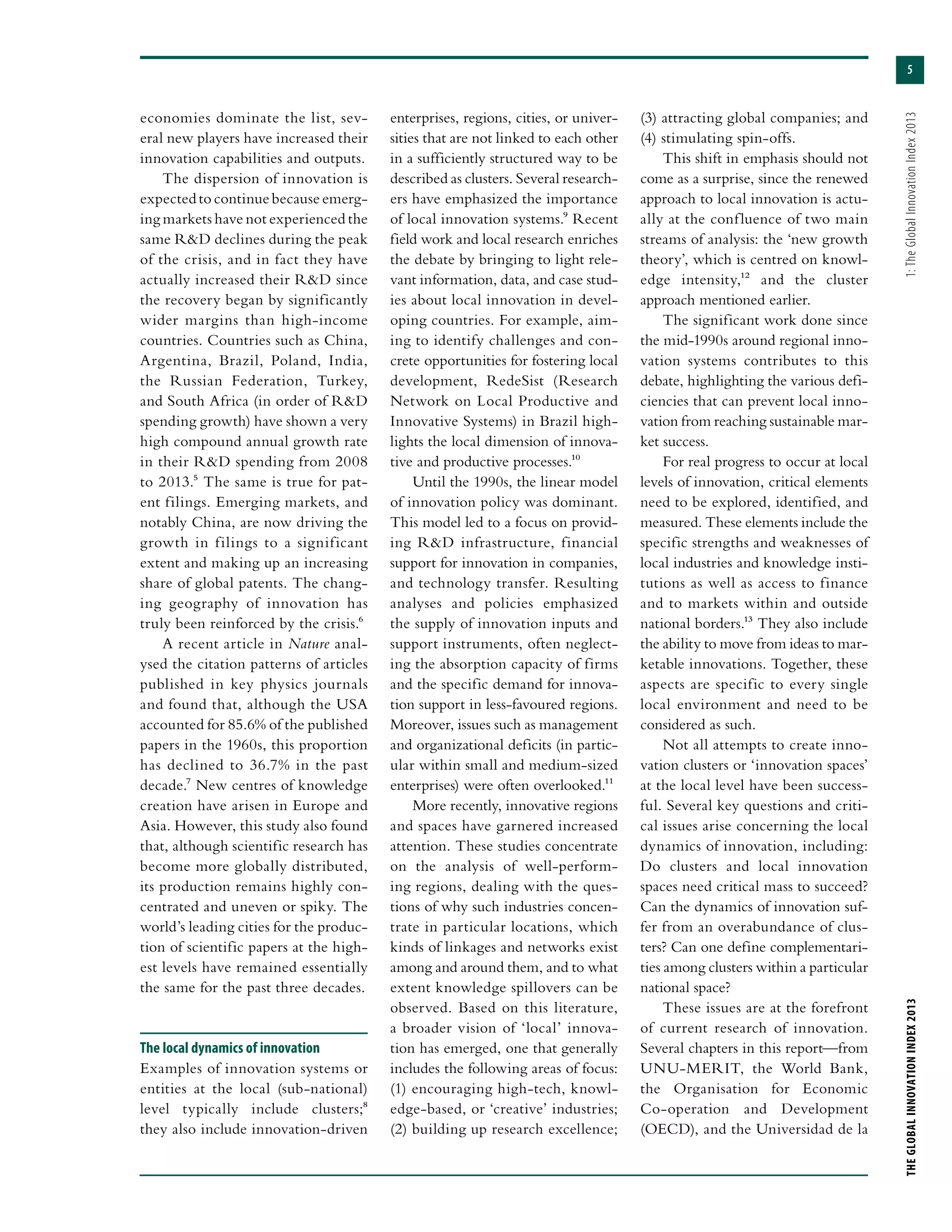 5
THEGLOBALINNOVATIONINDEX2013	1:TheGlobalInnovationIndex2013
economies dominate the list, sev-
eral new players have increased their
innovation capabilities and outputs.
The dispersion of innovation is
expectedtocontinuebecauseemerg-
ing markets have not experienced the
same R&D declines during the peak
of the crisis, and in fact they have
actually increased their R&D since
the recovery began by significantly
wider margins than high-income
countries. Countries such as China,
Argentina, Brazil, Poland, India,
the Russian Federation, Turkey,
and South Africa (in order of R&D
spending growth) have shown a very
high compound annual growth rate
in their R&D spending from 2008
to 2013.5 The same is true for pat-
ent filings. Emerging markets, and
notably China, are now driving the
growth in filings to a significant
extent and making up an increasing
share of global patents. The chang-
ing geography of innovation has
truly been reinforced by the crisis.6
A recent article in Nature anal-
ysed the citation patterns of articles
published in key physics journals
and found that, although the USA
accounted for 85.6% of the published
papers in the 1960s, this proportion
has declined to 36.7% in the past
decade.7 New centres of knowledge
creation have arisen in Europe and
Asia. However, this study also found
that, although scientific research has
become more globally distributed,
its production remains highly con-
centrated and uneven or spiky. The
world’s leading cities for the produc-
tion of scientific papers at the high-
est levels have remained essentially
the same for the past three decades.
The local dynamics of innovation
Examples of innovation systems or
entities at the local (sub-national)
level typically include clusters;8
they also include innovation-driven
enterprises, regions, cities, or univer-
sities that are not linked to each other
in a sufficiently structured way to be
described as clusters. Several research-
ers have emphasized the importance
of local innovation systems.9 Recent
field work and local research enriches
the debate by bringing to light rele-
vant information, data, and case stud-
ies about local innovation in devel-
oping countries. For example, aim-
ing to identify challenges and con-
crete opportunities for fostering local
development, RedeSist (Research
Network on Local Productive and
Innovative Systems) in Brazil high-
lights the local dimension of innova-
tive and productive processes.10
Until the 1990s, the linear model
of innovation policy was dominant.
This model led to a focus on provid-
ing R&D infrastructure, financial
support for innovation in companies,
and technology transfer. Resulting
analyses and policies emphasized
the supply of innovation inputs and
support instruments, often neglect-
ing the absorption capacity of firms
and the specific demand for innova-
tion support in less-favoured regions.
Moreover, issues such as management
and organizational deficits (in partic-
ular within small and medium-sized
enterprises) were often overlooked.11
More recently, innovative regions
and spaces have garnered increased
attention. These studies concentrate
on the analysis of well-perform-
ing regions, dealing with the ques-
tions of why such industries concen-
trate in particular locations, which
kinds of linkages and networks exist
among and around them, and to what
extent knowledge spillovers can be
observed. Based on this literature,
a broader vision of ‘local’ innova-
tion has emerged, one that generally
includes the following areas of focus:
(1) encouraging high-tech, knowl-
edge-based, or ‘creative’ industries;
(2) building up research excellence;
(3) attracting global companies; and
(4) stimulating spin-offs.
This shift in emphasis should not
come as a surprise, since the renewed
approach to local innovation is actu-
ally at the confluence of two main
streams of analysis: the ‘new growth
theory’, which is centred on knowl-
edge intensity,12 and the cluster
approach mentioned earlier.
The significant work done since
the mid-1990s around regional inno-
vation systems contributes to this
debate, highlighting the various defi-
ciencies that can prevent local inno-
vation from reaching sustainable mar-
ket success.
For real progress to occur at local
levels of innovation, critical elements
need to be explored, identified, and
measured. These elements include the
specific strengths and weaknesses of
local industries and knowledge insti-
tutions as well as access to finance
and to markets within and outside
national borders.13 They also include
the ability to move from ideas to mar-
ketable innovations. Together, these
aspects are specific to every single
local environment and need to be
considered as such.
Not all attempts to create inno-
vation clusters or ‘innovation spaces’
at the local level have been success-
ful. Several key questions and criti-
cal issues arise concerning the local
dynamics of innovation, including:
Do clusters and local innovation
spaces need critical mass to succeed?
Can the dynamics of innovation suf-
fer from an overabundance of clus-
ters? Can one define complementari-
ties among clusters within a particular
national space?
These issues are at the forefront
of current research of innovation.
Several chapters in this report—from
UNU-MERIT, the World Bank,
the Organisation for Economic
Co-operation and Development
(OECD), and the Universidad de la
 