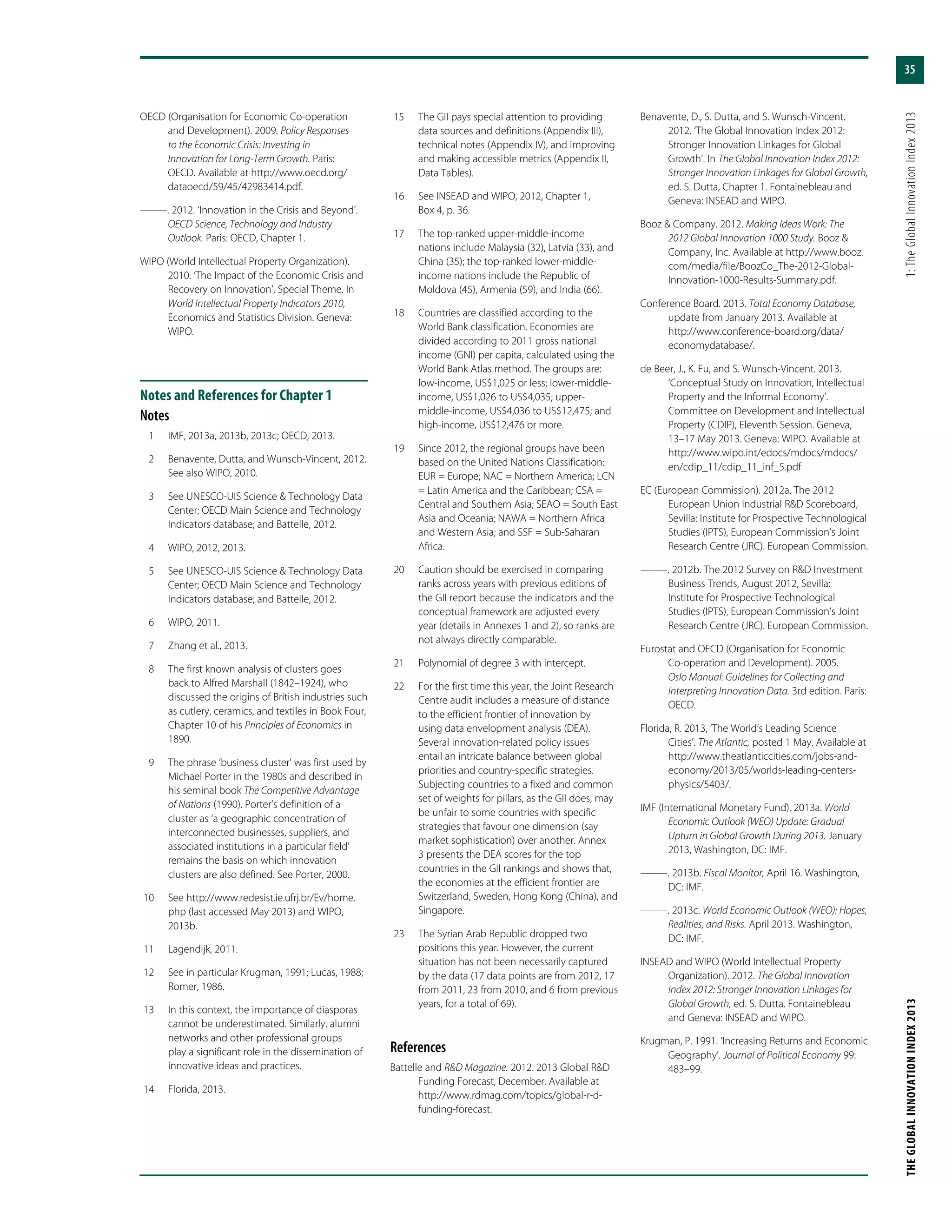 35
THEGLOBALINNOVATIONINDEX2013	1:TheGlobalInnovationIndex2013
OECD (Organisation for Economic Co-operation
and Development). 2009. Policy Responses
to the Economic Crisis: Investing in
Innovation for Long-Term Growth. Paris:
OECD. Available at http://www.oecd.org/
dataoecd/59/45/42983414.pdf.
———. 2012. ‘Innovation in the Crisis and Beyond’.
OECD Science, Technology and Industry
Outlook. Paris: OECD, Chapter 1.
WIPO (World Intellectual Property Organization).
2010. ‘The Impact of the Economic Crisis and
Recovery on Innovation’, Special Theme. In
World Intellectual Property Indicators 2010,
Economics and Statistics Division. Geneva:
WIPO.
Notes and References for Chapter 1
Notes
	 1	 IMF, 2013a, 2013b, 2013c; OECD, 2013.
	 2	 Benavente, Dutta, and Wunsch-Vincent, 2012.
See also WIPO, 2010.
	 3	 See UNESCO-UIS Science & Technology Data
Center; OECD Main Science and Technology
Indicators database; and Battelle, 2012.
	 4	 WIPO, 2012, 2013.
	 5	 See UNESCO-UIS Science & Technology Data
Center; OECD Main Science and Technology
Indicators database; and Battelle, 2012.
	 6	 WIPO, 2011.
	 7	 Zhang et al., 2013.
	 8	 The first known analysis of clusters goes
back to Alfred Marshall (1842–1924), who
discussed the origins of British industries such
as cutlery, ceramics, and textiles in Book Four,
Chapter 10 of his Principles of Economics in
1890.
	 9	 The phrase ‘business cluster’ was first used by
Michael Porter in the 1980s and described in
his seminal book The Competitive Advantage
of Nations (1990). Porter’s definition of a
cluster as ‘a geographic concentration of
interconnected businesses, suppliers, and
associated institutions in a particular field’
remains the basis on which innovation
clusters are also defined. See Porter, 2000.
	10	 See http://www.redesist.ie.ufrj.br/Ev/home.
php (last accessed May 2013) and WIPO,
2013b.
	11	 Lagendijk, 2011.
	12	 See in particular Krugman, 1991; Lucas, 1988;
Romer, 1986.
	13	 In this context, the importance of diasporas
cannot be underestimated. Similarly, alumni
networks and other professional groups
play a significant role in the dissemination of
innovative ideas and practices.
	14	 Florida, 2013.
	15	 The GII pays special attention to providing
data sources and definitions (Appendix III),
technical notes (Appendix IV), and improving
and making accessible metrics (Appendix II,
Data Tables).
	16	 See INSEAD and WIPO, 2012, Chapter 1,
Box 4, p. 36.
	17	 The top-ranked upper-middle-income
nations include Malaysia (32), Latvia (33), and
China (35); the top-ranked lower-middle-
income nations include the Republic of
Moldova (45), Armenia (59), and India (66).
	18	 Countries are classified according to the
World Bank classification. Economies are
divided according to 2011 gross national
income (GNI) per capita, calculated using the
World Bank Atlas method. The groups are:
low-income, US$1,025 or less; lower-middle-
income, US$1,026 to US$4,035; upper-
middle-income, US$4,036 to US$12,475; and
high-income, US$12,476 or more.
	19	 Since 2012, the regional groups have been
based on the United Nations Classification:
EUR = Europe; NAC = Northern America; LCN
= Latin America and the Caribbean; CSA =
Central and Southern Asia; SEAO = South East
Asia and Oceania; NAWA = Northern Africa
and Western Asia; and SSF = Sub-Saharan
Africa.
	20	 Caution should be exercised in comparing
ranks across years with previous editions of
the GII report because the indicators and the
conceptual framework are adjusted every
year (details in Annexes 1 and 2), so ranks are
not always directly comparable.
	21	 Polynomial of degree 3 with intercept.
	22	 For the first time this year, the Joint Research
Centre audit includes a measure of distance
to the efficient frontier of innovation by
using data envelopment analysis (DEA).
Several innovation-related policy issues
entail an intricate balance between global
priorities and country-specific strategies.
Subjecting countries to a fixed and common
set of weights for pillars, as the GII does, may
be unfair to some countries with specific
strategies that favour one dimension (say
market sophistication) over another. Annex
3 presents the DEA scores for the top
countries in the GII rankings and shows that,
the economies at the efficient frontier are
Switzerland, Sweden, Hong Kong (China), and
Singapore.
	23	 The Syrian Arab Republic dropped two
positions this year. However, the current
situation has not been necessarily captured
by the data (17 data points are from 2012, 17
from 2011, 23 from 2010, and 6 from previous
years, for a total of 69).
References
Battelle and R&D Magazine. 2012. 2013 Global R&D
Funding Forecast, December. Available at
http://www.rdmag.com/topics/global-r-d-
funding-forecast.
Benavente, D., S. Dutta, and S. Wunsch-Vincent.
2012. ‘The Global Innovation Index 2012:
Stronger Innovation Linkages for Global
Growth’. In The Global Innovation Index 2012:
Stronger Innovation Linkages for Global Growth,
ed. S. Dutta, Chapter 1. Fontainebleau and
Geneva: INSEAD and WIPO.
Booz & Company. 2012. Making Ideas Work: The
2012 Global Innovation 1000 Study. Booz &
Company, Inc. Available at http://www.booz.
com/media/file/BoozCo_The-2012-Global-
Innovation-1000-Results-Summary.pdf.
Conference Board. 2013. Total Economy Database,
update from January 2013. Available at
http://www.conference-board.org/data/
economydatabase/.
de Beer, J., K. Fu, and S. Wunsch-Vincent. 2013.
‘Conceptual Study on Innovation, Intellectual
Property and the Informal Economy’.
Committee on Development and Intellectual
Property (CDIP), Eleventh Session. Geneva,
13–17 May 2013. Geneva: WIPO. Available at
http://www.wipo.int/edocs/mdocs/mdocs/
en/cdip_11/cdip_11_inf_5.pdf
EC (European Commission). 2012a. The 2012
European Union Industrial R&D Scoreboard,
Sevilla: Institute for Prospective Technological
Studies (IPTS), European Commission’s Joint
Research Centre (JRC). European Commission.
———. 2012b. The 2012 Survey on R&D Investment
Business Trends, August 2012, Sevilla:
Institute for Prospective Technological
Studies (IPTS), European Commission’s Joint
Research Centre (JRC). European Commission.
Eurostat and OECD (Organisation for Economic
Co-operation and Development). 2005.
Oslo Manual: Guidelines for Collecting and
Interpreting Innovation Data. 3rd edition. Paris:
OECD.
Florida, R. 2013, ‘The World’s Leading Science
Cities’. The Atlantic, posted 1 May. Available at
http://www.theatlanticcities.com/jobs-and-
economy/2013/05/worlds-leading-centers-
physics/5403/.
IMF (International Monetary Fund). 2013a. World
Economic Outlook (WEO) Update: Gradual
Upturn in Global Growth During 2013. January
2013, Washington, DC: IMF.
———. 2013b. Fiscal Monitor, April 16. Washington,
DC: IMF.
———. 2013c. World Economic Outlook (WEO): Hopes,
Realities, and Risks. April 2013. Washington,
DC: IMF.
INSEAD and WIPO (World Intellectual Property
Organization). 2012. The Global Innovation
Index 2012: Stronger Innovation Linkages for
Global Growth, ed. S. Dutta. Fontainebleau
and Geneva: INSEAD and WIPO.
Krugman, P. 1991. ‘Increasing Returns and Economic
Geography’. Journal of Political Economy 99:
483–99.
 