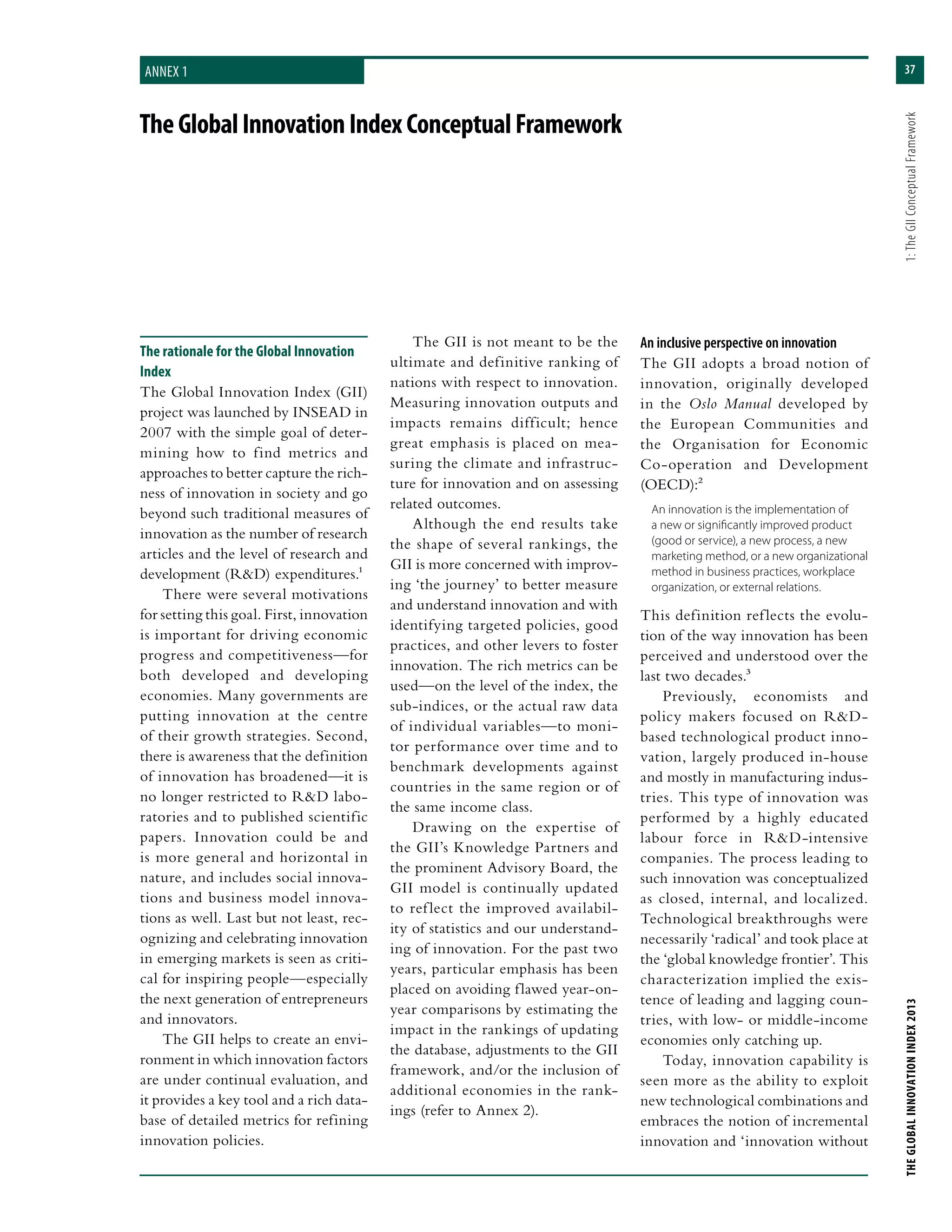 37
THEGLOBALINNOVATIONINDEX2013	1:TheGIIConceptualFramework
TheGlobalInnovationIndexConceptualFramework
Annex 1
The rationale for the Global Innovation
Index
The Global Innovation Index (GII)
project was launched by INSEAD in
2007 with the simple goal of deter-
mining how to find metrics and
approaches to better capture the rich-
ness of innovation in society and go
beyond such traditional measures of
innovation as the number of research
articles and the level of research and
development (R&D) expenditures.1
There were several motivations
for setting this goal. First, innovation
is important for driving economic
progress and competitiveness—for
both developed and developing
economies. Many governments are
putting innovation at the centre
of their growth strategies. Second,
there is awareness that the definition
of innovation has broadened—it is
no longer restricted to R&D labo-
ratories and to published scientific
papers. Innovation could be and
is more general and horizontal in
nature, and includes social innova-
tions and business model innova-
tions as well. Last but not least, rec-
ognizing and celebrating innovation
in emerging markets is seen as criti-
cal for inspiring people—especially
the next generation of entrepreneurs
and innovators.
The GII helps to create an envi-
ronment in which innovation factors
are under continual evaluation, and
it provides a key tool and a rich data-
base of detailed metrics for refining
innovation policies.
The GII is not meant to be the
ultimate and definitive ranking of
nations with respect to innovation.
Measuring innovation outputs and
impacts remains difficult; hence
great emphasis is placed on mea-
suring the climate and infrastruc-
ture for innovation and on assessing
related outcomes.
Although the end results take
the shape of several rankings, the
GII is more concerned with improv-
ing ‘the journey’ to better measure
and understand innovation and with
identifying targeted policies, good
practices, and other levers to foster
innovation. The rich metrics can be
used—on the level of the index, the
sub-indices, or the actual raw data
of individual variables—to moni-
tor performance over time and to
benchmark developments against
countries in the same region or of
the same income class.
Drawing on the expertise of
the GII’s Knowledge Partners and
the prominent Advisory Board, the
GII model is continually updated
to reflect the improved availabil-
ity of statistics and our understand-
ing of innovation. For the past two
years, particular emphasis has been
placed on avoiding flawed year-on-
year comparisons by estimating the
impact in the rankings of updating
the database, adjustments to the GII
framework, and/or the inclusion of
additional economies in the rank-
ings (refer to Annex 2).
An inclusive perspective on innovation
The GII adopts a broad notion of
innovation, originally developed
in the Oslo Manual developed by
the European Communities and
the Organisation for Economic
Co-operation and Development
(OECD):2
An innovation is the implementation of
a new or significantly improved product
(good or service), a new process, a new
marketing method, or a new organizational
method in business practices, workplace
organization, or external relations.
This definition reflects the evolu-
tion of the way innovation has been
perceived and understood over the
last two decades.3
Previously, economists and
policy makers focused on R&D-
based technological product inno-
vation, largely produced in-house
and mostly in manufacturing indus-
tries. This type of innovation was
performed by a highly educated
labour force in R&D-intensive
companies. The process leading to
such innovation was conceptualized
as closed, internal, and localized.
Technological breakthroughs were
necessarily ‘radical’ and took place at
the ‘global knowledge frontier’. This
characterization implied the exis-
tence of leading and lagging coun-
tries, with low- or middle-income
economies only catching up.
Today, innovation capability is
seen more as the ability to exploit
new technological combinations and
embraces the notion of incremental
innovation and ‘innovation without
 