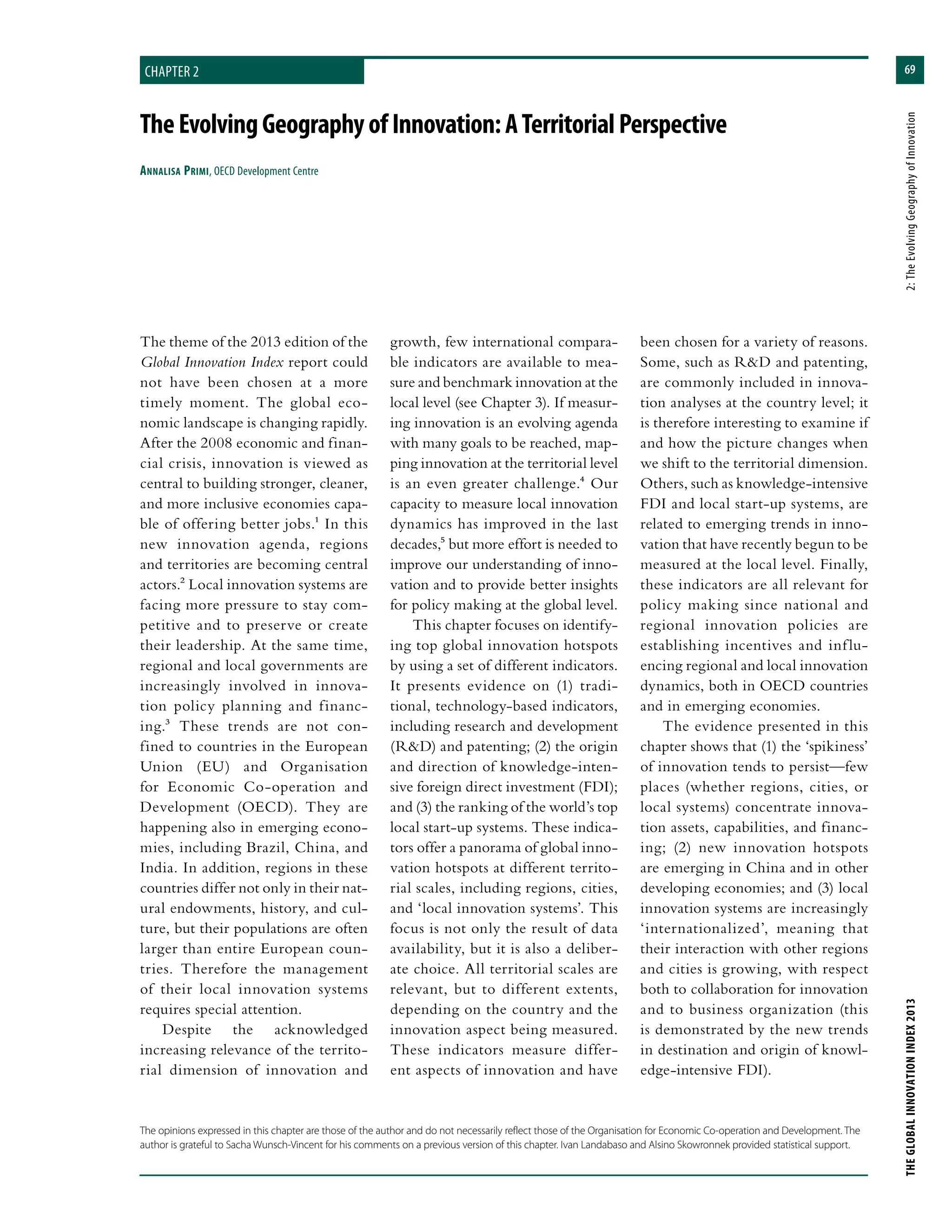 69
THEGLOBALINNOVATIONINDEX2013	2:TheEvolvingGeographyofInnovation
chapter 2
TheEvolvingGeographyofInnovation:ATerritorialPerspective
Annalisa Primi, OECD Development Centre
growth, few international compara-
ble indicators are available to mea-
sure and benchmark innovation at the
local level (see Chapter 3). If measur-
ing innovation is an evolving agenda
with many goals to be reached, map-
ping innovation at the territorial level
is an even greater challenge.4 Our
capacity to measure local innovation
dynamics has improved in the last
decades,5 but more effort is needed to
improve our understanding of inno-
vation and to provide better insights
for policy making at the global level.
This chapter focuses on identify-
ing top global innovation hotspots
by using a set of different indicators.
It presents evidence on (1) tradi-
tional, technology-based indicators,
including research and development
(R&D) and patenting; (2) the origin
and direction of knowledge-inten-
sive foreign direct investment (FDI);
and (3) the ranking of the world’s top
local start-up systems. These indica-
tors offer a panorama of global inno-
vation hotspots at different territo-
rial scales, including regions, cities,
and ‘local innovation systems’. This
focus is not only the result of data
availability, but it is also a deliber-
ate choice. All territorial scales are
relevant, but to different extents,
depending on the country and the
innovation aspect being measured.
These indicators measure differ-
ent aspects of innovation and have
been chosen for a variety of reasons.
Some, such as R&D and patenting,
are commonly included in innova-
tion analyses at the country level; it
is therefore interesting to examine if
and how the picture changes when
we shift to the territorial dimension.
Others, such as knowledge-intensive
FDI and local start-up systems, are
related to emerging trends in inno-
vation that have recently begun to be
measured at the local level. Finally,
these indicators are all relevant for
policy making since national and
regional innovation policies are
establishing incentives and influ-
encing regional and local innovation
dynamics, both in OECD countries
and in emerging economies.
The evidence presented in this
chapter shows that (1) the ‘spikiness’
of innovation tends to persist—few
places (whether regions, cities, or
local systems) concentrate innova-
tion assets, capabilities, and financ-
ing; (2) new innovation hotspots
are emerging in China and in other
developing economies; and (3) local
innovation systems are increasingly
‘internationalized’, meaning that
their interaction with other regions
and cities is growing, with respect
both to collaboration for innovation
and to business organization (this
is demonstrated by the new trends
in destination and origin of knowl-
edge-intensive FDI).
The theme of the 2013 edition of the
Global Innovation Index report could
not have been chosen at a more
timely moment. The global eco-
nomic landscape is changing rapidly.
After the 2008 economic and finan-
cial crisis, innovation is viewed as
central to building stronger, cleaner,
and more inclusive economies capa-
ble of offering better jobs.1 In this
new innovation agenda, regions
and territories are becoming central
actors.2 Local innovation systems are
facing more pressure to stay com-
petitive and to preserve or create
their leadership. At the same time,
regional and local governments are
increasingly involved in innova-
tion policy planning and financ-
ing.3 These trends are not con-
fined to countries in the European
Union (EU) and Organisation
for Economic Co-operation and
Development (OECD). They are
happening also in emerging econo-
mies, including Brazil, China, and
India. In addition, regions in these
countries differ not only in their nat-
ural endowments, history, and cul-
ture, but their populations are often
larger than entire European coun-
tries. Therefore the management
of their local innovation systems
requires special attention.
Despite the acknowledged
increasing relevance of the territo-
rial dimension of innovation and
The opinions expressed in this chapter are those of the author and do not necessarily reflect those of the Organisation for Economic Co-operation and Development. The
author is grateful to Sacha Wunsch-Vincent for his comments on a previous version of this chapter. Ivan Landabaso and Alsino Skowronnek provided statistical support.
 