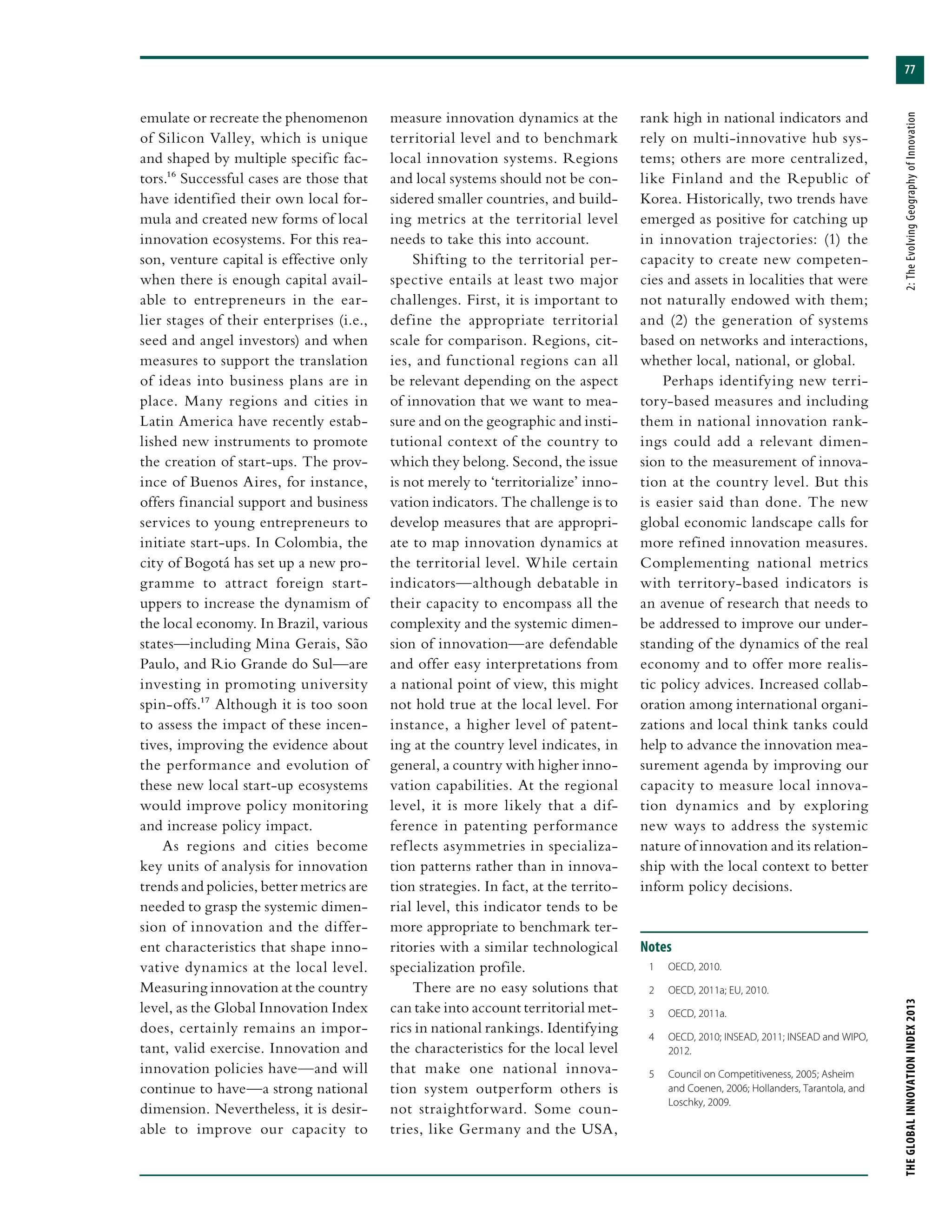 77
THEGLOBALINNOVATIONINDEX2013	2:TheEvolvingGeographyofInnovation
emulate or recreate the phenomenon
of Silicon Valley, which is unique
and shaped by multiple specific fac-
tors.16 Successful cases are those that
have identified their own local for-
mula and created new forms of local
innovation ecosystems. For this rea-
son, venture capital is effective only
when there is enough capital avail-
able to entrepreneurs in the ear-
lier stages of their enterprises (i.e.,
seed and angel investors) and when
measures to support the translation
of ideas into business plans are in
place. Many regions and cities in
Latin America have recently estab-
lished new instruments to promote
the creation of start-ups. The prov-
ince of Buenos Aires, for instance,
offers financial support and business
services to young entrepreneurs to
initiate start-ups. In Colombia, the
city of Bogotá has set up a new pro-
gramme to attract foreign start-
uppers to increase the dynamism of
the local economy. In Brazil, various
states—including Mina Gerais, São
Paulo, and Rio Grande do Sul—are
investing in promoting university
spin-offs.17 Although it is too soon
to assess the impact of these incen-
tives, improving the evidence about
the performance and evolution of
these new local start-up ecosystems
would improve policy monitoring
and increase policy impact.
As regions and cities become
key units of analysis for innovation
trends and policies, better metrics are
needed to grasp the systemic dimen-
sion of innovation and the differ-
ent characteristics that shape inno-
vative dynamics at the local level.
Measuring innovation at the country
level, as the Global Innovation Index
does, certainly remains an impor-
tant, valid exercise. Innovation and
innovation policies have—and will
continue to have—a strong national
dimension. Nevertheless, it is desir-
able to improve our capacity to
measure innovation dynamics at the
territorial level and to benchmark
local innovation systems. Regions
and local systems should not be con-
sidered smaller countries, and build-
ing metrics at the territorial level
needs to take this into account.
Shifting to the territorial per-
spective entails at least two major
challenges. First, it is important to
define the appropriate territorial
scale for comparison. Regions, cit-
ies, and functional regions can all
be relevant depending on the aspect
of innovation that we want to mea-
sure and on the geographic and insti-
tutional context of the country to
which they belong. Second, the issue
is not merely to ‘territorialize’ inno-
vation indicators. The challenge is to
develop measures that are appropri-
ate to map innovation dynamics at
the territorial level. While certain
indicators—although debatable in
their capacity to encompass all the
complexity and the systemic dimen-
sion of innovation—are defendable
and offer easy interpretations from
a national point of view, this might
not hold true at the local level. For
instance, a higher level of patent-
ing at the country level indicates, in
general, a country with higher inno-
vation capabilities. At the regional
level, it is more likely that a dif-
ference in patenting performance
reflects asymmetries in specializa-
tion patterns rather than in innova-
tion strategies. In fact, at the territo-
rial level, this indicator tends to be
more appropriate to benchmark ter-
ritories with a similar technological
specialization profile.
There are no easy solutions that
can take into account territorial met-
rics in national rankings. Identifying
the characteristics for the local level
that make one national innova-
tion system outperform others is
not straightforward. Some coun-
tries, like Germany and the USA,
rank high in national indicators and
rely on multi-innovative hub sys-
tems; others are more centralized,
like Finland and the Republic of
Korea. Historically, two trends have
emerged as positive for catching up
in innovation trajectories: (1) the
capacity to create new competen-
cies and assets in localities that were
not naturally endowed with them;
and (2) the generation of systems
based on networks and interactions,
whether local, national, or global.
Perhaps identifying new terri-
tory-based measures and including
them in national innovation rank-
ings could add a relevant dimen-
sion to the measurement of innova-
tion at the country level. But this
is easier said than done. The new
global economic landscape calls for
more refined innovation measures.
Complementing national metrics
with territory-based indicators is
an avenue of research that needs to
be addressed to improve our under-
standing of the dynamics of the real
economy and to offer more realis-
tic policy advices. Increased collab-
oration among international organi-
zations and local think tanks could
help to advance the innovation mea-
surement agenda by improving our
capacity to measure local innova-
tion dynamics and by exploring
new ways to address the systemic
nature of innovation and its relation-
ship with the local context to better
inform policy decisions.
Notes
	 1	 OECD, 2010.
	 2	 OECD, 2011a; EU, 2010.
	 3	 OECD, 2011a.
	 4	 OECD, 2010; INSEAD, 2011; INSEAD and WIPO,
2012.
	 5	 Council on Competitiveness, 2005; Asheim
and Coenen, 2006; Hollanders, Tarantola, and
Loschky, 2009.
 
