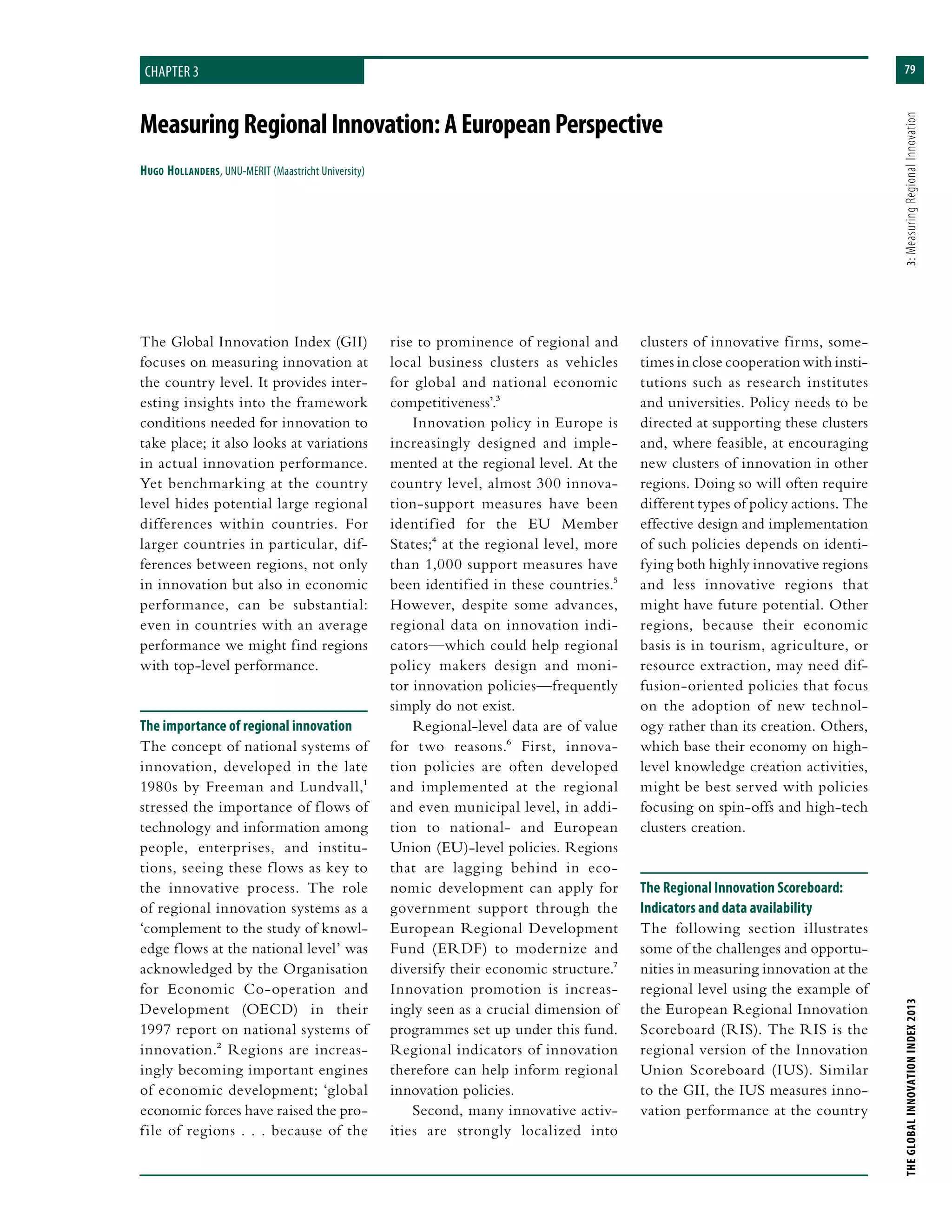 79
THEGLOBALINNOVATIONINDEX2013	3:MeasuringRegionalInnovation
MeasuringRegionalInnovation:AEuropeanPerspective
Hugo Hollanders, UNU-MERIT (Maastricht University)
chapter 3
rise to prominence of regional and
local business clusters as vehicles
for global and national economic
competitiveness’.3
Innovation policy in Europe is
increasingly designed and imple-
mented at the regional level. At the
country level, almost 300 innova-
tion-support measures have been
identified for the EU Member
States;4 at the regional level, more
than 1,000 support measures have
been identified in these countries.5
However, despite some advances,
regional data on innovation indi-
cators—which could help regional
policy makers design and moni-
tor innovation policies—frequently
simply do not exist.
Regional-level data are of value
for two reasons.6 First, innova-
tion policies are often developed
and implemented at the regional
and even municipal level, in addi-
tion to national- and European
Union (EU)-level policies. Regions
that are lagging behind in eco-
nomic development can apply for
government support through the
European Regional Development
Fund (ERDF) to modernize and
diversify their economic structure.7
Innovation promotion is increas-
ingly seen as a crucial dimension of
programmes set up under this fund.
Regional indicators of innovation
therefore can help inform regional
innovation policies.
Second, many innovative activ-
ities are strongly localized into
clusters of innovative firms, some-
times in close cooperation with insti-
tutions such as research institutes
and universities. Policy needs to be
directed at supporting these clusters
and, where feasible, at encouraging
new clusters of innovation in other
regions. Doing so will often require
different types of policy actions. The
effective design and implementation
of such policies depends on identi-
fying both highly innovative regions
and less innovative regions that
might have future potential. Other
regions, because their economic
basis is in tourism, agriculture, or
resource extraction, may need dif-
fusion-oriented policies that focus
on the adoption of new technol-
ogy rather than its creation. Others,
which base their economy on high-
level knowledge creation activities,
might be best served with policies
focusing on spin-offs and high-tech
clusters creation.
The Regional Innovation Scoreboard:
Indicators and data availability
The following section illustrates
some of the challenges and opportu-
nities in measuring innovation at the
regional level using the example of
the European Regional Innovation
Scoreboard (RIS). The RIS is the
regional version of the Innovation
Union Scoreboard (IUS). Similar
to the GII, the IUS measures inno-
vation performance at the country
The Global Innovation Index (GII)
focuses on measuring innovation at
the country level. It provides inter-
esting insights into the framework
conditions needed for innovation to
take place; it also looks at variations
in actual innovation performance.
Yet benchmarking at the country
level hides potential large regional
differences within countries. For
larger countries in particular, dif-
ferences between regions, not only
in innovation but also in economic
performance, can be substantial:
even in countries with an average
performance we might find regions
with top-level performance.
The importance of regional innovation
The concept of national systems of
innovation, developed in the late
1980s by Freeman and Lundvall,1
stressed the importance of flows of
technology and information among
people, enterprises, and institu-
tions, seeing these flows as key to
the innovative process. The role
of regional innovation systems as a
‘complement to the study of knowl-
edge flows at the national level’ was
acknowledged by the Organisation
for Economic Co-operation and
Development (OECD) in their
1997 report on national systems of
innovation.2 Regions are increas-
ingly becoming important engines
of economic development; ‘global
economic forces have raised the pro-
file of regions . . . because of the
 